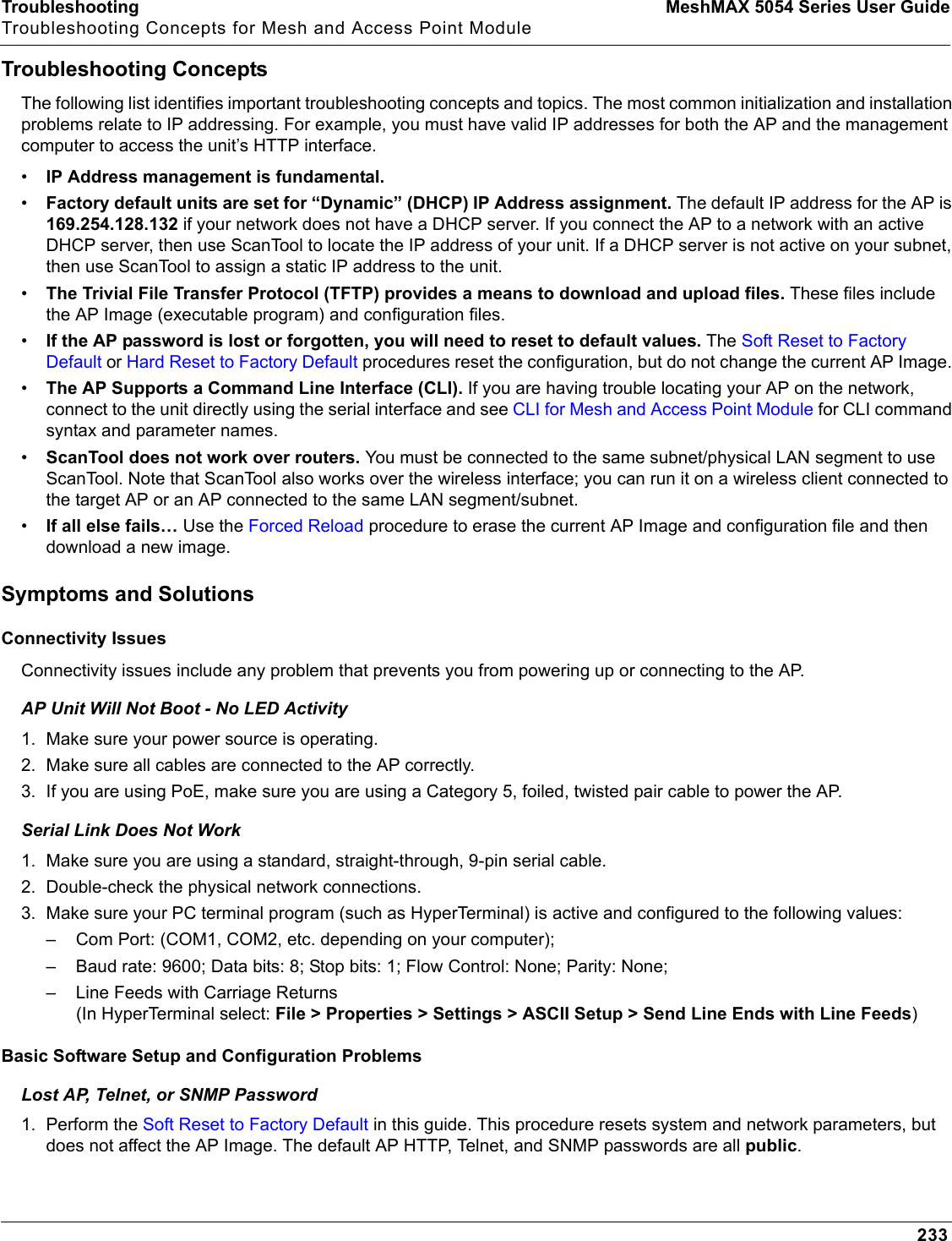 Troubleshooting MeshMAX 5054 Series User GuideTroubleshooting Concepts for Mesh and Access Point Module233Troubleshooting ConceptsThe following list identifies important troubleshooting concepts and topics. The most common initialization and installation problems relate to IP addressing. For example, you must have valid IP addresses for both the AP and the management computer to access the unit’s HTTP interface.•IP Address management is fundamental.•Factory default units are set for “Dynamic” (DHCP) IP Address assignment. The default IP address for the AP is169.254.128.132 if your network does not have a DHCP server. If you connect the AP to a network with an active DHCP server, then use ScanTool to locate the IP address of your unit. If a DHCP server is not active on your subnet, then use ScanTool to assign a static IP address to the unit.•The Trivial File Transfer Protocol (TFTP) provides a means to download and upload files. These files include the AP Image (executable program) and configuration files. •If the AP password is lost or forgotten, you will need to reset to default values. The Soft Reset to Factory Default or Hard Reset to Factory Default procedures reset the configuration, but do not change the current AP Image. •The AP Supports a Command Line Interface (CLI). If you are having trouble locating your AP on the network, connect to the unit directly using the serial interface and see CLI for Mesh and Access Point Module for CLI command syntax and parameter names.•ScanTool does not work over routers. You must be connected to the same subnet/physical LAN segment to use ScanTool. Note that ScanTool also works over the wireless interface; you can run it on a wireless client connected to the target AP or an AP connected to the same LAN segment/subnet.•If all else fails… Use the Forced Reload procedure to erase the current AP Image and configuration file and then download a new image.Symptoms and SolutionsConnectivity IssuesConnectivity issues include any problem that prevents you from powering up or connecting to the AP.AP Unit Will Not Boot - No LED Activity1. Make sure your power source is operating.2. Make sure all cables are connected to the AP correctly.3. If you are using PoE, make sure you are using a Category 5, foiled, twisted pair cable to power the AP.Serial Link Does Not Work1. Make sure you are using a standard, straight-through, 9-pin serial cable. 2. Double-check the physical network connections.3. Make sure your PC terminal program (such as HyperTerminal) is active and configured to the following values: – Com Port: (COM1, COM2, etc. depending on your computer); – Baud rate: 9600; Data bits: 8; Stop bits: 1; Flow Control: None; Parity: None;– Line Feeds with Carriage Returns (In HyperTerminal select: File &gt; Properties &gt; Settings &gt; ASCII Setup &gt; Send Line Ends with Line Feeds)Basic Software Setup and Configuration ProblemsLost AP, Telnet, or SNMP Password1. Perform the Soft Reset to Factory Default in this guide. This procedure resets system and network parameters, but does not affect the AP Image. The default AP HTTP, Telnet, and SNMP passwords are all public.