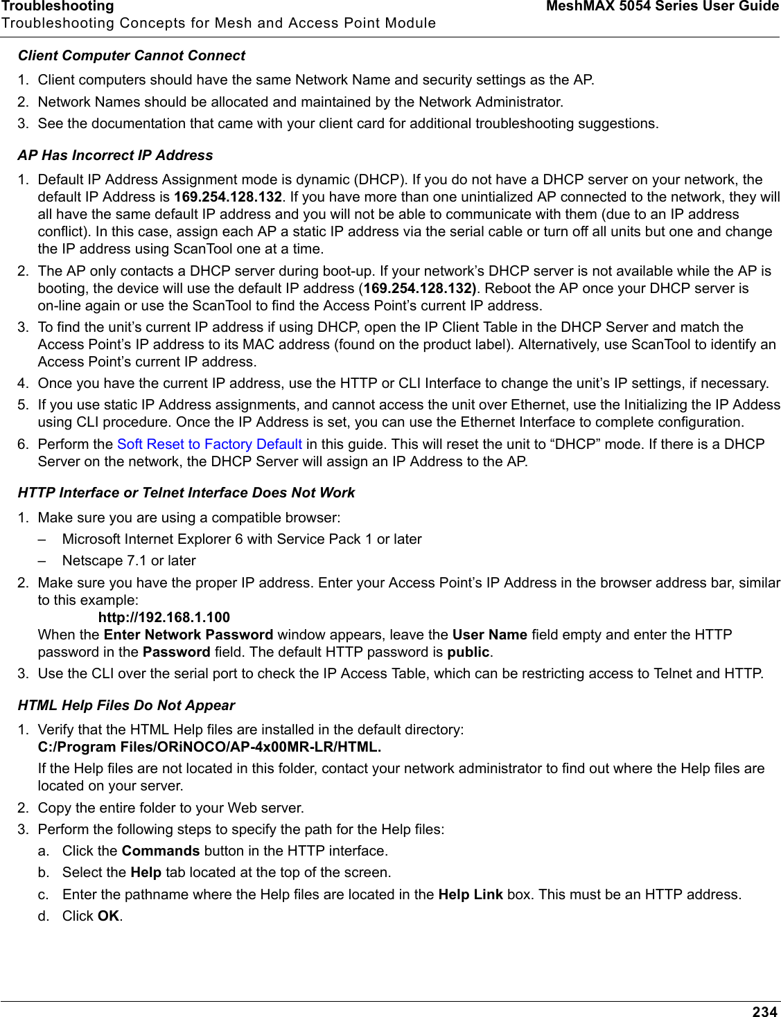 Troubleshooting MeshMAX 5054 Series User GuideTroubleshooting Concepts for Mesh and Access Point Module234Client Computer Cannot Connect1. Client computers should have the same Network Name and security settings as the AP.2. Network Names should be allocated and maintained by the Network Administrator.3. See the documentation that came with your client card for additional troubleshooting suggestions. AP Has Incorrect IP Address1. Default IP Address Assignment mode is dynamic (DHCP). If you do not have a DHCP server on your network, the default IP Address is 169.254.128.132. If you have more than one unintialized AP connected to the network, they will all have the same default IP address and you will not be able to communicate with them (due to an IP address conflict). In this case, assign each AP a static IP address via the serial cable or turn off all units but one and change the IP address using ScanTool one at a time.2. The AP only contacts a DHCP server during boot-up. If your network’s DHCP server is not available while the AP is booting, the device will use the default IP address (169.254.128.132). Reboot the AP once your DHCP server is on-line again or use the ScanTool to find the Access Point’s current IP address.3. To find the unit’s current IP address if using DHCP, open the IP Client Table in the DHCP Server and match the Access Point’s IP address to its MAC address (found on the product label). Alternatively, use ScanTool to identify an Access Point’s current IP address.4. Once you have the current IP address, use the HTTP or CLI Interface to change the unit’s IP settings, if necessary.5. If you use static IP Address assignments, and cannot access the unit over Ethernet, use the Initializing the IP Addess using CLI procedure. Once the IP Address is set, you can use the Ethernet Interface to complete configuration.6. Perform the Soft Reset to Factory Default in this guide. This will reset the unit to “DHCP” mode. If there is a DHCP Server on the network, the DHCP Server will assign an IP Address to the AP.HTTP Interface or Telnet Interface Does Not Work1. Make sure you are using a compatible browser: – Microsoft Internet Explorer 6 with Service Pack 1 or later– Netscape 7.1 or later2. Make sure you have the proper IP address. Enter your Access Point’s IP Address in the browser address bar, similar to this example:                http://192.168.1.100When the Enter Network Password window appears, leave the User Name field empty and enter the HTTP password in the Password field. The default HTTP password is public.3. Use the CLI over the serial port to check the IP Access Table, which can be restricting access to Telnet and HTTP.HTML Help Files Do Not Appear1. Verify that the HTML Help files are installed in the default directory:C:/Program Files/ORiNOCO/AP-4x00MR-LR/HTML.If the Help files are not located in this folder, contact your network administrator to find out where the Help files are located on your server. 2. Copy the entire folder to your Web server. 3. Perform the following steps to specify the path for the Help files:a. Click the Commands button in the HTTP interface.b. Select the Help tab located at the top of the screen.c. Enter the pathname where the Help files are located in the Help Link box. This must be an HTTP address.d. Click OK.