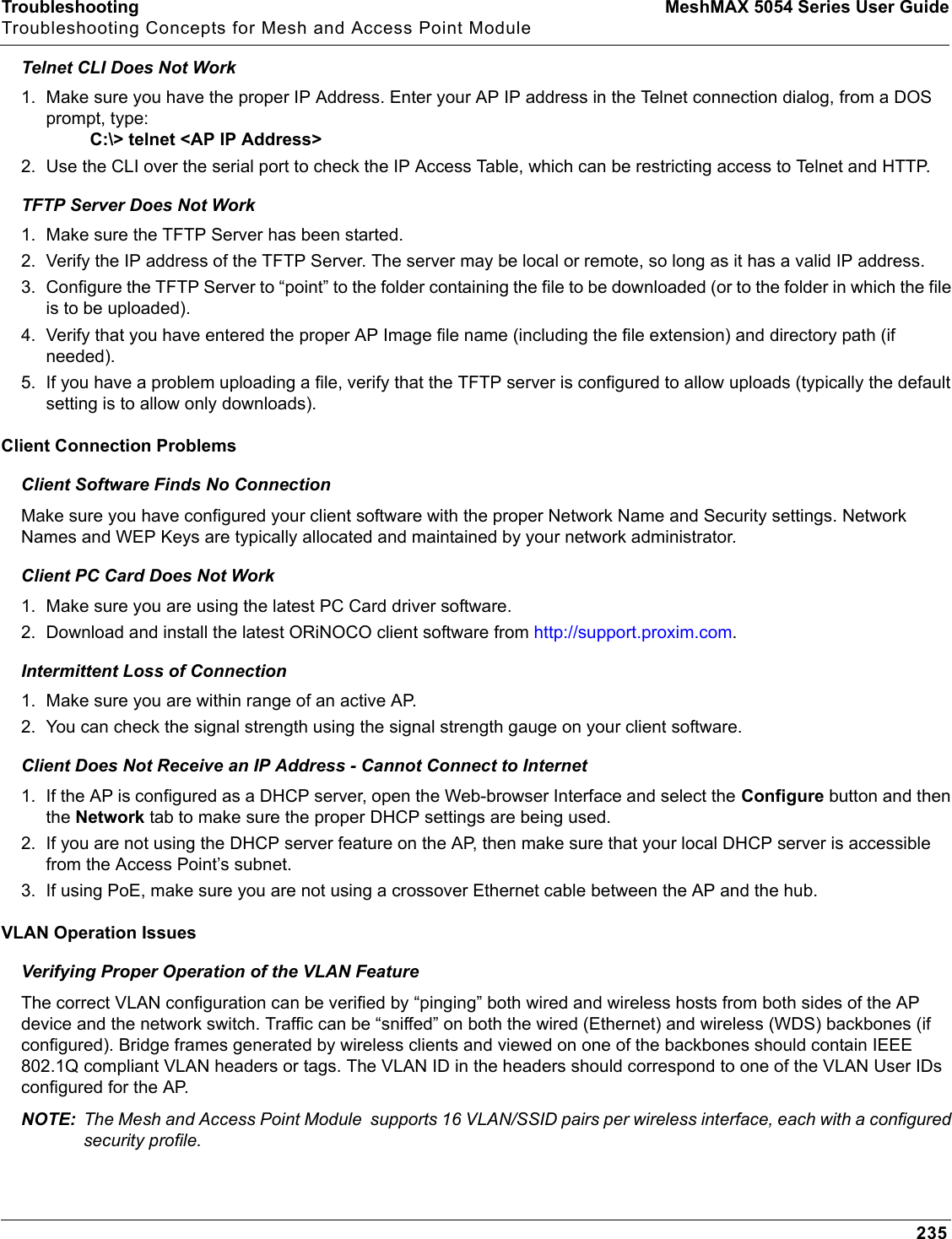Troubleshooting MeshMAX 5054 Series User GuideTroubleshooting Concepts for Mesh and Access Point Module235Telnet CLI Does Not Work1. Make sure you have the proper IP Address. Enter your AP IP address in the Telnet connection dialog, from a DOS prompt, type:         C:\&gt; telnet &lt;AP IP Address&gt;2. Use the CLI over the serial port to check the IP Access Table, which can be restricting access to Telnet and HTTP.TFTP Server Does Not Work1. Make sure the TFTP Server has been started.2. Verify the IP address of the TFTP Server. The server may be local or remote, so long as it has a valid IP address.3. Configure the TFTP Server to “point” to the folder containing the file to be downloaded (or to the folder in which the file is to be uploaded).4. Verify that you have entered the proper AP Image file name (including the file extension) and directory path (if needed).5. If you have a problem uploading a file, verify that the TFTP server is configured to allow uploads (typically the default setting is to allow only downloads).Client Connection ProblemsClient Software Finds No ConnectionMake sure you have configured your client software with the proper Network Name and Security settings. Network Names and WEP Keys are typically allocated and maintained by your network administrator.Client PC Card Does Not Work1. Make sure you are using the latest PC Card driver software. 2. Download and install the latest ORiNOCO client software from http://support.proxim.com.Intermittent Loss of Connection1. Make sure you are within range of an active AP. 2. You can check the signal strength using the signal strength gauge on your client software. Client Does Not Receive an IP Address - Cannot Connect to Internet1. If the AP is configured as a DHCP server, open the Web-browser Interface and select the Configure button and then the Network tab to make sure the proper DHCP settings are being used.2. If you are not using the DHCP server feature on the AP, then make sure that your local DHCP server is accessible from the Access Point’s subnet.3. If using PoE, make sure you are not using a crossover Ethernet cable between the AP and the hub.VLAN Operation IssuesVerifying Proper Operation of the VLAN FeatureThe correct VLAN configuration can be verified by “pinging” both wired and wireless hosts from both sides of the AP device and the network switch. Traffic can be “sniffed” on both the wired (Ethernet) and wireless (WDS) backbones (if configured). Bridge frames generated by wireless clients and viewed on one of the backbones should contain IEEE 802.1Q compliant VLAN headers or tags. The VLAN ID in the headers should correspond to one of the VLAN User IDs configured for the AP. NOTE: The Mesh and Access Point Module  supports 16 VLAN/SSID pairs per wireless interface, each with a configured security profile.