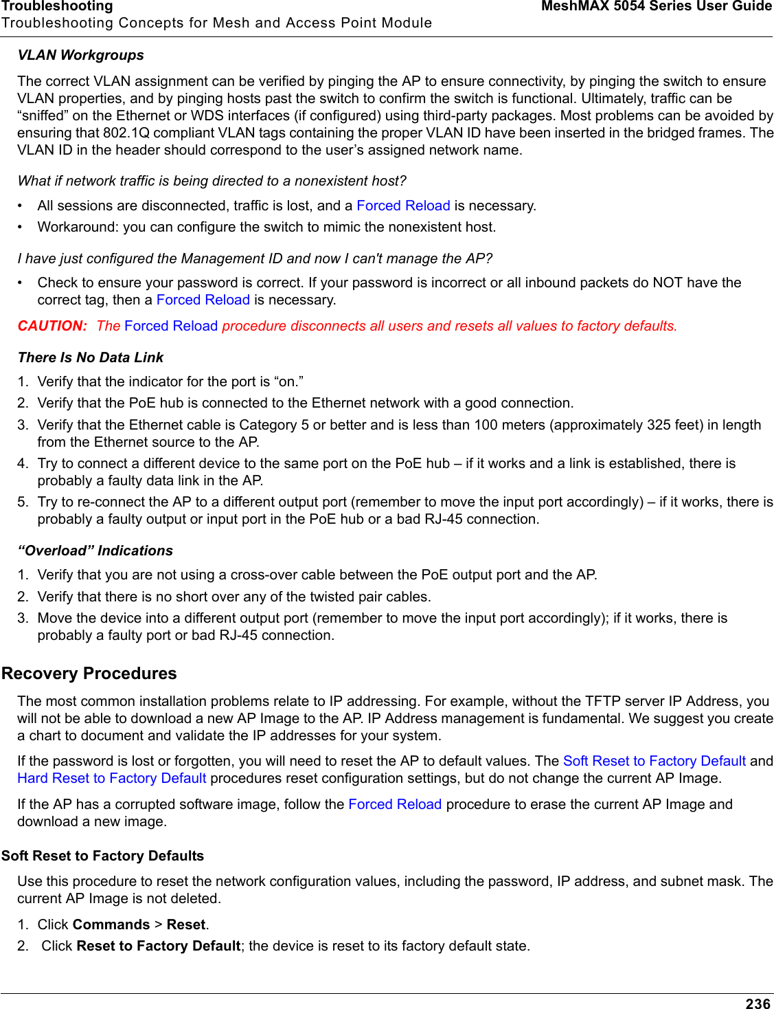 Troubleshooting MeshMAX 5054 Series User GuideTroubleshooting Concepts for Mesh and Access Point Module236VLAN WorkgroupsThe correct VLAN assignment can be verified by pinging the AP to ensure connectivity, by pinging the switch to ensure VLAN properties, and by pinging hosts past the switch to confirm the switch is functional. Ultimately, traffic can be “sniffed” on the Ethernet or WDS interfaces (if configured) using third-party packages. Most problems can be avoided by ensuring that 802.1Q compliant VLAN tags containing the proper VLAN ID have been inserted in the bridged frames. The VLAN ID in the header should correspond to the user’s assigned network name.What if network traffic is being directed to a nonexistent host?• All sessions are disconnected, traffic is lost, and a Forced Reload is necessary. • Workaround: you can configure the switch to mimic the nonexistent host.I have just configured the Management ID and now I can&apos;t manage the AP?• Check to ensure your password is correct. If your password is incorrect or all inbound packets do NOT have the correct tag, then a Forced Reload is necessary. CAUTION: The Forced Reload procedure disconnects all users and resets all values to factory defaults.There Is No Data Link 1. Verify that the indicator for the port is “on.”2. Verify that the PoE hub is connected to the Ethernet network with a good connection.3. Verify that the Ethernet cable is Category 5 or better and is less than 100 meters (approximately 325 feet) in length from the Ethernet source to the AP.4. Try to connect a different device to the same port on the PoE hub – if it works and a link is established, there is probably a faulty data link in the AP.5. Try to re-connect the AP to a different output port (remember to move the input port accordingly) – if it works, there is probably a faulty output or input port in the PoE hub or a bad RJ-45 connection.“Overload” Indications1. Verify that you are not using a cross-over cable between the PoE output port and the AP.2. Verify that there is no short over any of the twisted pair cables.3. Move the device into a different output port (remember to move the input port accordingly); if it works, there is probably a faulty port or bad RJ-45 connection.Recovery ProceduresThe most common installation problems relate to IP addressing. For example, without the TFTP server IP Address, you will not be able to download a new AP Image to the AP. IP Address management is fundamental. We suggest you create a chart to document and validate the IP addresses for your system.If the password is lost or forgotten, you will need to reset the AP to default values. The Soft Reset to Factory Default and Hard Reset to Factory Default procedures reset configuration settings, but do not change the current AP Image. If the AP has a corrupted software image, follow the Forced Reload procedure to erase the current AP Image and download a new image.Soft Reset to Factory DefaultsUse this procedure to reset the network configuration values, including the password, IP address, and subnet mask. The current AP Image is not deleted. 1. Click Commands &gt; Reset.2.  Click Reset to Factory Default; the device is reset to its factory default state.