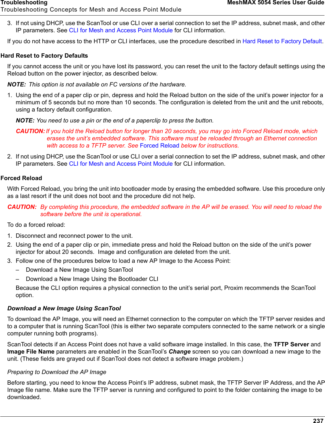 Troubleshooting MeshMAX 5054 Series User GuideTroubleshooting Concepts for Mesh and Access Point Module2373. If not using DHCP, use the ScanTool or use CLI over a serial connection to set the IP address, subnet mask, and other IP parameters. See CLI for Mesh and Access Point Module for CLI information. If you do not have access to the HTTP or CLI interfaces, use the procedure described in Hard Reset to Factory Default.Hard Reset to Factory DefaultsIf you cannot access the unit or you have lost its password, you can reset the unit to the factory default settings using the Reload button on the power injector, as described below. NOTE: This option is not available on FC versions of the hardware.1. Using the end of a paper clip or pin, depress and hold the Reload button on the side of the unit’s power injector for a minimum of 5 seconds but no more than 10 seconds. The configuration is deleted from the unit and the unit reboots, using a factory default configuration.NOTE: You need to use a pin or the end of a paperclip to press the button.CAUTION: If you hold the Reload button for longer than 20 seconds, you may go into Forced Reload mode, which erases the unit’s embedded software. This software must be reloaded through an Ethernet connection with access to a TFTP server. See Forced Reload below for instructions.2. If not using DHCP, use the ScanTool or use CLI over a serial connection to set the IP address, subnet mask, and other IP parameters. See CLI for Mesh and Access Point Module for CLI information. Forced ReloadWith Forced Reload, you bring the unit into bootloader mode by erasing the embedded software. Use this procedure only as a last resort if the unit does not boot and the procedure did not help.CAUTION: By completing this procedure, the embedded software in the AP will be erased. You will need to reload the software before the unit is operational.To do a forced reload:1. Disconnect and reconnect power to the unit.2. Using the end of a paper clip or pin, immediate press and hold the Reload button on the side of the unit’s power injector for about 20 seconds.  Image and configuration are deleted from the unit.3. Follow one of the procedures below to load a new AP Image to the Access Point:– Download a New Image Using ScanTool– Download a New Image Using the Bootloader CLIBecause the CLI option requires a physical connection to the unit’s serial port, Proxim recommends the ScanTool option.Download a New Image Using ScanToolTo download the AP Image, you will need an Ethernet connection to the computer on which the TFTP server resides and to a computer that is running ScanTool (this is either two separate computers connected to the same network or a single computer running both programs).ScanTool detects if an Access Point does not have a valid software image installed. In this case, the TFTP Server and Image File Name parameters are enabled in the ScanTool’s Change screen so you can download a new image to the unit. (These fields are grayed out if ScanTool does not detect a software image problem.) Preparing to Download the AP ImageBefore starting, you need to know the Access Point’s IP address, subnet mask, the TFTP Server IP Address, and the AP Image file name. Make sure the TFTP server is running and configured to point to the folder containing the image to be downloaded.