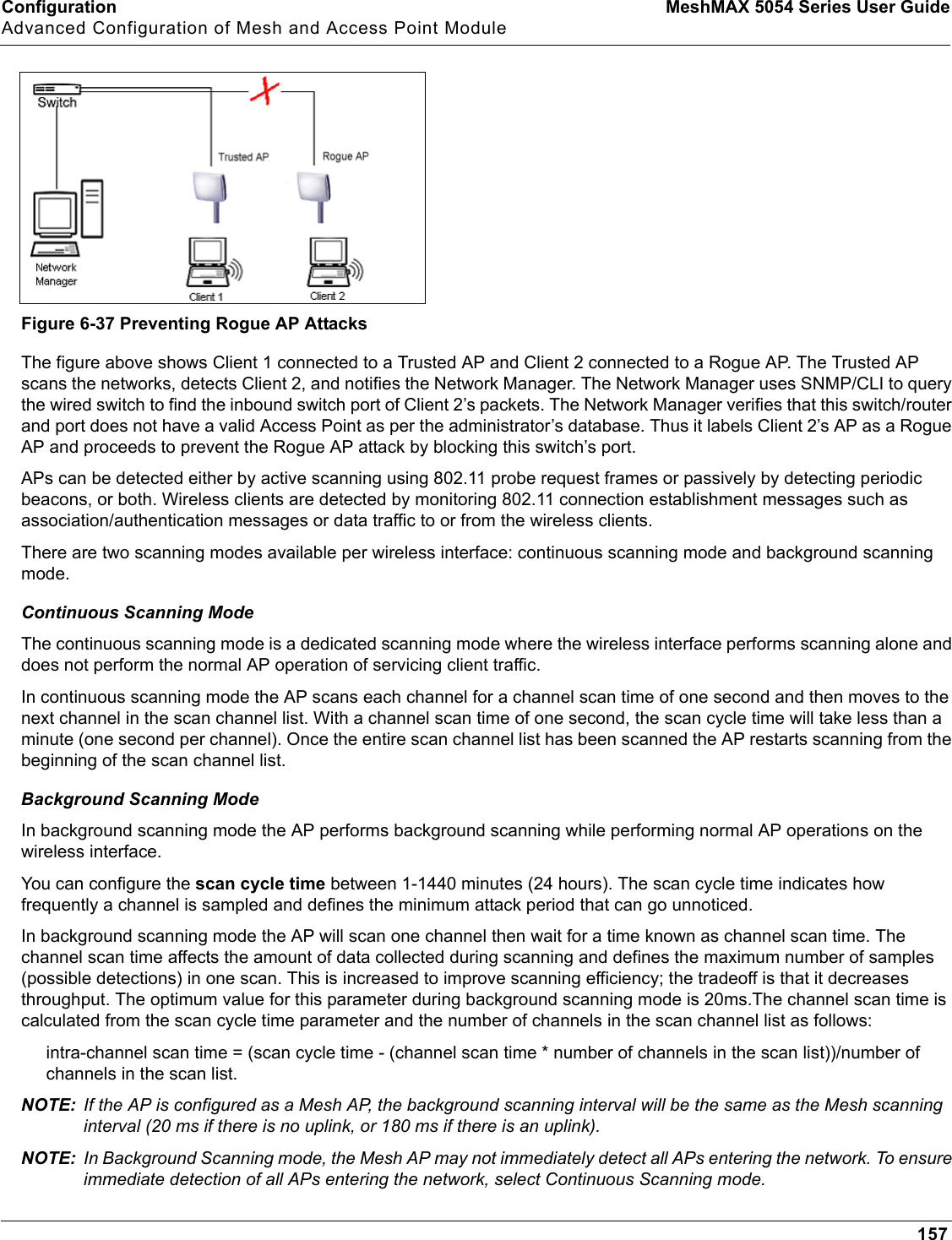 Configuration MeshMAX 5054 Series User GuideAdvanced Configuration of Mesh and Access Point Module157Figure 6-37 Preventing Rogue AP AttacksThe figure above shows Client 1 connected to a Trusted AP and Client 2 connected to a Rogue AP. The Trusted AP scans the networks, detects Client 2, and notifies the Network Manager. The Network Manager uses SNMP/CLI to query the wired switch to find the inbound switch port of Client 2’s packets. The Network Manager verifies that this switch/router and port does not have a valid Access Point as per the administrator’s database. Thus it labels Client 2’s AP as a Rogue AP and proceeds to prevent the Rogue AP attack by blocking this switch’s port. APs can be detected either by active scanning using 802.11 probe request frames or passively by detecting periodic beacons, or both. Wireless clients are detected by monitoring 802.11 connection establishment messages such as association/authentication messages or data traffic to or from the wireless clients. There are two scanning modes available per wireless interface: continuous scanning mode and background scanning mode. Continuous Scanning ModeThe continuous scanning mode is a dedicated scanning mode where the wireless interface performs scanning alone and does not perform the normal AP operation of servicing client traffic.In continuous scanning mode the AP scans each channel for a channel scan time of one second and then moves to the next channel in the scan channel list. With a channel scan time of one second, the scan cycle time will take less than a minute (one second per channel). Once the entire scan channel list has been scanned the AP restarts scanning from the beginning of the scan channel list.Background Scanning ModeIn background scanning mode the AP performs background scanning while performing normal AP operations on the wireless interface.You can configure the scan cycle time between 1-1440 minutes (24 hours). The scan cycle time indicates how frequently a channel is sampled and defines the minimum attack period that can go unnoticed.In background scanning mode the AP will scan one channel then wait for a time known as channel scan time. The channel scan time affects the amount of data collected during scanning and defines the maximum number of samples (possible detections) in one scan. This is increased to improve scanning efficiency; the tradeoff is that it decreases throughput. The optimum value for this parameter during background scanning mode is 20ms.The channel scan time is calculated from the scan cycle time parameter and the number of channels in the scan channel list as follows: intra-channel scan time = (scan cycle time - (channel scan time * number of channels in the scan list))/number of channels in the scan list.NOTE: If the AP is configured as a Mesh AP, the background scanning interval will be the same as the Mesh scanning interval (20 ms if there is no uplink, or 180 ms if there is an uplink). NOTE: In Background Scanning mode, the Mesh AP may not immediately detect all APs entering the network. To ensure immediate detection of all APs entering the network, select Continuous Scanning mode.