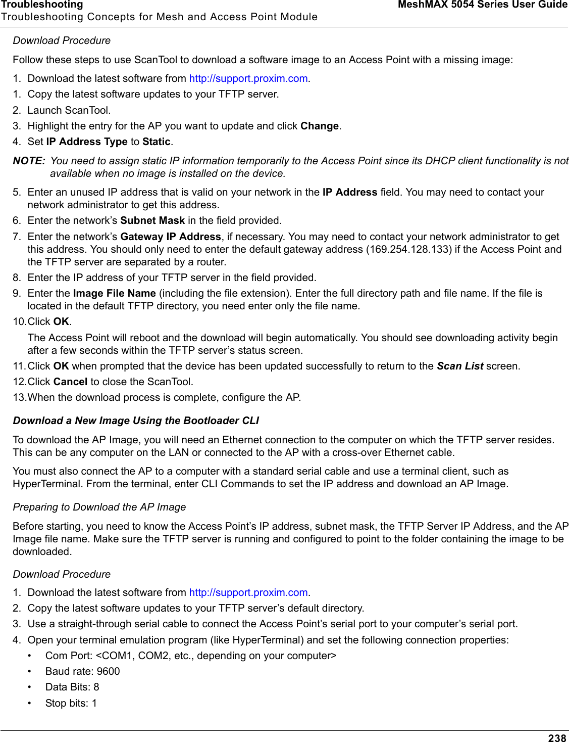 Troubleshooting MeshMAX 5054 Series User GuideTroubleshooting Concepts for Mesh and Access Point Module238Download ProcedureFollow these steps to use ScanTool to download a software image to an Access Point with a missing image:1. Download the latest software from http://support.proxim.com.1. Copy the latest software updates to your TFTP server.2. Launch ScanTool.3. Highlight the entry for the AP you want to update and click Change.4. Set IP Address Type to Static.NOTE: You need to assign static IP information temporarily to the Access Point since its DHCP client functionality is not available when no image is installed on the device.5. Enter an unused IP address that is valid on your network in the IP Address field. You may need to contact your network administrator to get this address.6. Enter the network’s Subnet Mask in the field provided.7. Enter the network’s Gateway IP Address, if necessary. You may need to contact your network administrator to get this address. You should only need to enter the default gateway address (169.254.128.133) if the Access Point and the TFTP server are separated by a router.8. Enter the IP address of your TFTP server in the field provided.9. Enter the Image File Name (including the file extension). Enter the full directory path and file name. If the file is located in the default TFTP directory, you need enter only the file name.10.Click OK.The Access Point will reboot and the download will begin automatically. You should see downloading activity begin after a few seconds within the TFTP server’s status screen.11.Click OK when prompted that the device has been updated successfully to return to the Scan List screen.12.Click Cancel to close the ScanTool.13.When the download process is complete, configure the AP. Download a New Image Using the Bootloader CLITo download the AP Image, you will need an Ethernet connection to the computer on which the TFTP server resides. This can be any computer on the LAN or connected to the AP with a cross-over Ethernet cable.You must also connect the AP to a computer with a standard serial cable and use a terminal client, such as HyperTerminal. From the terminal, enter CLI Commands to set the IP address and download an AP Image.Preparing to Download the AP ImageBefore starting, you need to know the Access Point’s IP address, subnet mask, the TFTP Server IP Address, and the AP Image file name. Make sure the TFTP server is running and configured to point to the folder containing the image to be downloaded.Download Procedure1. Download the latest software from http://support.proxim.com.2. Copy the latest software updates to your TFTP server’s default directory.3. Use a straight-through serial cable to connect the Access Point’s serial port to your computer’s serial port.4. Open your terminal emulation program (like HyperTerminal) and set the following connection properties:• Com Port: &lt;COM1, COM2, etc., depending on your computer&gt;• Baud rate: 9600•Data Bits: 8• Stop bits: 1