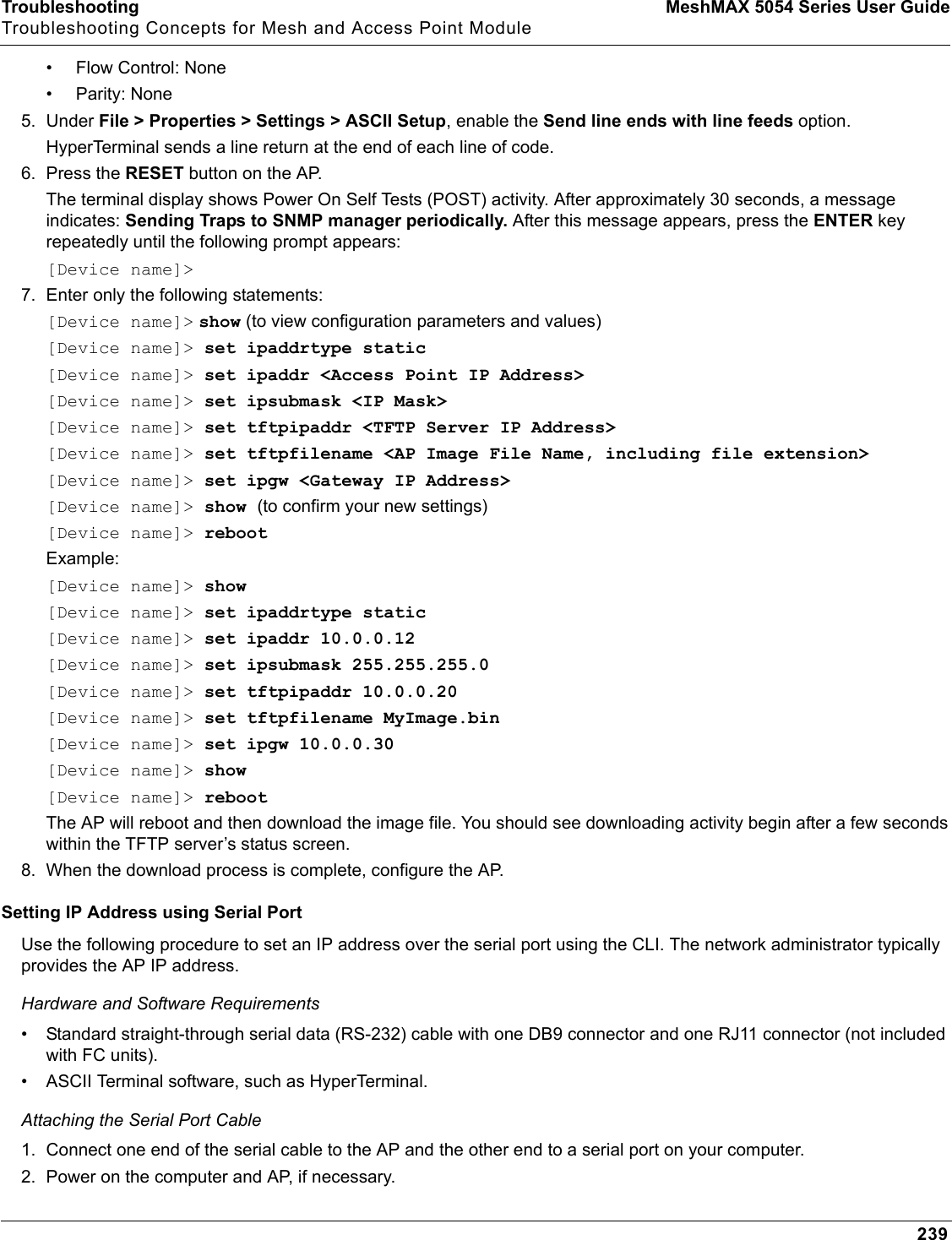 Troubleshooting MeshMAX 5054 Series User GuideTroubleshooting Concepts for Mesh and Access Point Module239• Flow Control: None• Parity: None5. Under File &gt; Properties &gt; Settings &gt; ASCII Setup, enable the Send line ends with line feeds option. HyperTerminal sends a line return at the end of each line of code.6. Press the RESET button on the AP. The terminal display shows Power On Self Tests (POST) activity. After approximately 30 seconds, a message indicates: Sending Traps to SNMP manager periodically. After this message appears, press the ENTER key repeatedly until the following prompt appears:[Device name]&gt;7. Enter only the following statements:[Device name]&gt; show (to view configuration parameters and values)[Device name]&gt; set ipaddrtype static[Device name]&gt; set ipaddr &lt;Access Point IP Address&gt;[Device name]&gt; set ipsubmask &lt;IP Mask&gt;[Device name]&gt; set tftpipaddr &lt;TFTP Server IP Address&gt;[Device name]&gt; set tftpfilename &lt;AP Image File Name, including file extension&gt;[Device name]&gt; set ipgw &lt;Gateway IP Address&gt;[Device name]&gt; show (to confirm your new settings)[Device name]&gt; rebootExample: [Device name]&gt; show[Device name]&gt; set ipaddrtype static[Device name]&gt; set ipaddr 10.0.0.12[Device name]&gt; set ipsubmask 255.255.255.0[Device name]&gt; set tftpipaddr 10.0.0.20[Device name]&gt; set tftpfilename MyImage.bin[Device name]&gt; set ipgw 10.0.0.30[Device name]&gt; show[Device name]&gt; rebootThe AP will reboot and then download the image file. You should see downloading activity begin after a few seconds within the TFTP server’s status screen.8. When the download process is complete, configure the AP. Setting IP Address using Serial PortUse the following procedure to set an IP address over the serial port using the CLI. The network administrator typically provides the AP IP address.Hardware and Software Requirements• Standard straight-through serial data (RS-232) cable with one DB9 connector and one RJ11 connector (not included with FC units). • ASCII Terminal software, such as HyperTerminal.Attaching the Serial Port Cable1. Connect one end of the serial cable to the AP and the other end to a serial port on your computer.2. Power on the computer and AP, if necessary.