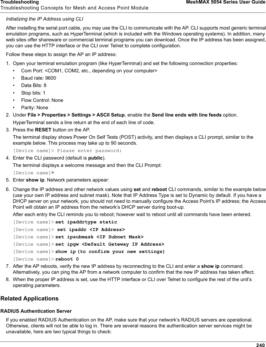 Troubleshooting MeshMAX 5054 Series User GuideTroubleshooting Concepts for Mesh and Access Point Module240Initializing the IP Address using CLIAfter installing the serial port cable, you may use the CLI to communicate with the AP. CLI supports most generic terminal emulation programs, such as HyperTerminal (which is included with the Windows operating systems). In addition, many web sites offer shareware or commercial terminal programs you can download. Once the IP address has been assigned, you can use the HTTP interface or the CLI over Telnet to complete configuration.Follow these steps to assign the AP an IP address:1. Open your terminal emulation program (like HyperTerminal) and set the following connection properties:• Com Port: &lt;COM1, COM2, etc., depending on your computer&gt;• Baud rate: 9600•Data Bits: 8• Stop bits: 1• Flow Control: None• Parity: None2. Under File &gt; Properties &gt; Settings &gt; ASCII Setup, enable the Send line ends with line feeds option. HyperTerminal sends a line return at the end of each line of code.3. Press the RESET button on the AP.The terminal display shows Power On Self Tests (POST) activity, and then displays a CLI prompt, similar to the example below. This process may take up to 90 seconds.[Device name]&gt; Please enter password:4. Enter the CLI password (default is public).The terminal displays a welcome message and then the CLI Prompt:[Device name]&gt;5. Enter show ip. Network parameters appear:6. Change the IP address and other network values using set and reboot CLI commands, similar to the example below (use your own IP address and subnet mask). Note that IP Address Type is set to Dynamic by default. If you have a DHCP server on your network, you should not need to manually configure the Access Point’s IP address; the Access Point will obtain an IP address from the network’s DHCP server during boot-up.After each entry the CLI reminds you to reboot; however wait to reboot until all commands have been entered. [Device name]&gt; set ipaddrtype static[Device name]&gt; set ipaddr &lt;IP Address&gt;[Device name]&gt; set ipsubmask &lt;IP Subnet Mask&gt;[Device name]&gt; set ipgw &lt;Default Gateway IP Address&gt;[Device name]&gt; show ip (to confirm your new settings)[Device name]&gt; reboot 07. After the AP reboots, verify the new IP address by reconnecting to the CLI and enter a show ip command. Alternatively, you can ping the AP from a network computer to confirm that the new IP address has taken effect.8. When the proper IP address is set, use the HTTP interface or CLI over Telnet to configure the rest of the unit’s operating parameters.Related ApplicationsRADIUS Authentication ServerIf you enabled RADIUS Authentication on the AP, make sure that your network’s RADIUS servers are operational. Otherwise, clients will not be able to log in. There are several reasons the authentication server services might be unavailable, here are two typical things to check: