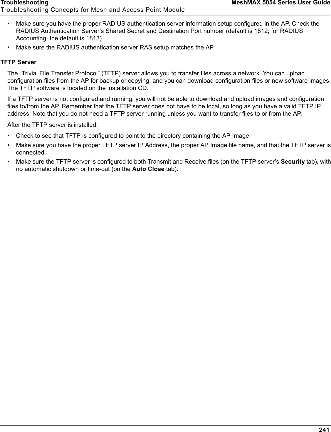 Troubleshooting MeshMAX 5054 Series User GuideTroubleshooting Concepts for Mesh and Access Point Module241• Make sure you have the proper RADIUS authentication server information setup configured in the AP. Check the RADIUS Authentication Server’s Shared Secret and Destination Port number (default is 1812; for RADIUS Accounting, the default is 1813).• Make sure the RADIUS authentication server RAS setup matches the AP.TFTP ServerThe “Trivial File Transfer Protocol” (TFTP) server allows you to transfer files across a network. You can upload configuration files from the AP for backup or copying, and you can download configuration files or new software images. The TFTP software is located on the installation CD. If a TFTP server is not configured and running, you will not be able to download and upload images and configuration files to/from the AP. Remember that the TFTP server does not have to be local, so long as you have a valid TFTP IP address. Note that you do not need a TFTP server running unless you want to transfer files to or from the AP.After the TFTP server is installed:• Check to see that TFTP is configured to point to the directory containing the AP Image.• Make sure you have the proper TFTP server IP Address, the proper AP Image file name, and that the TFTP server is connected.• Make sure the TFTP server is configured to both Transmit and Receive files (on the TFTP server’s Security tab), with no automatic shutdown or time-out (on the Auto Close tab).