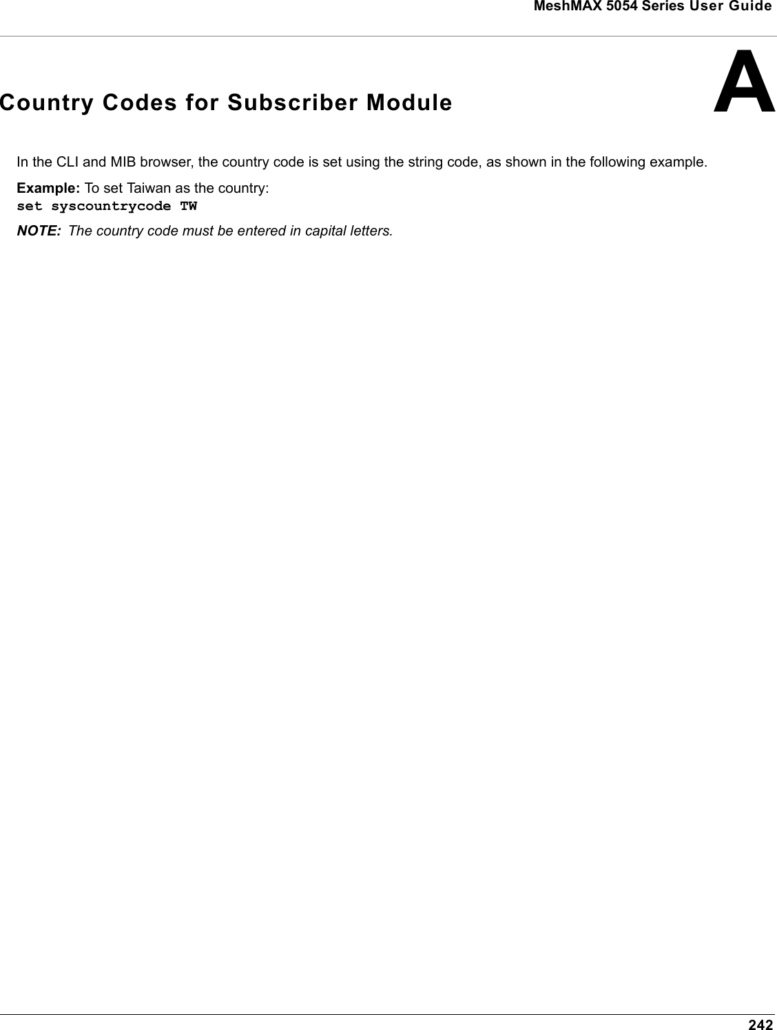 MeshMAX 5054 Series User Guide242ACountry Codes for Subscriber ModuleIn the CLI and MIB browser, the country code is set using the string code, as shown in the following example.Example: To set Taiwan as the country:set syscountrycode TWNOTE: The country code must be entered in capital letters.