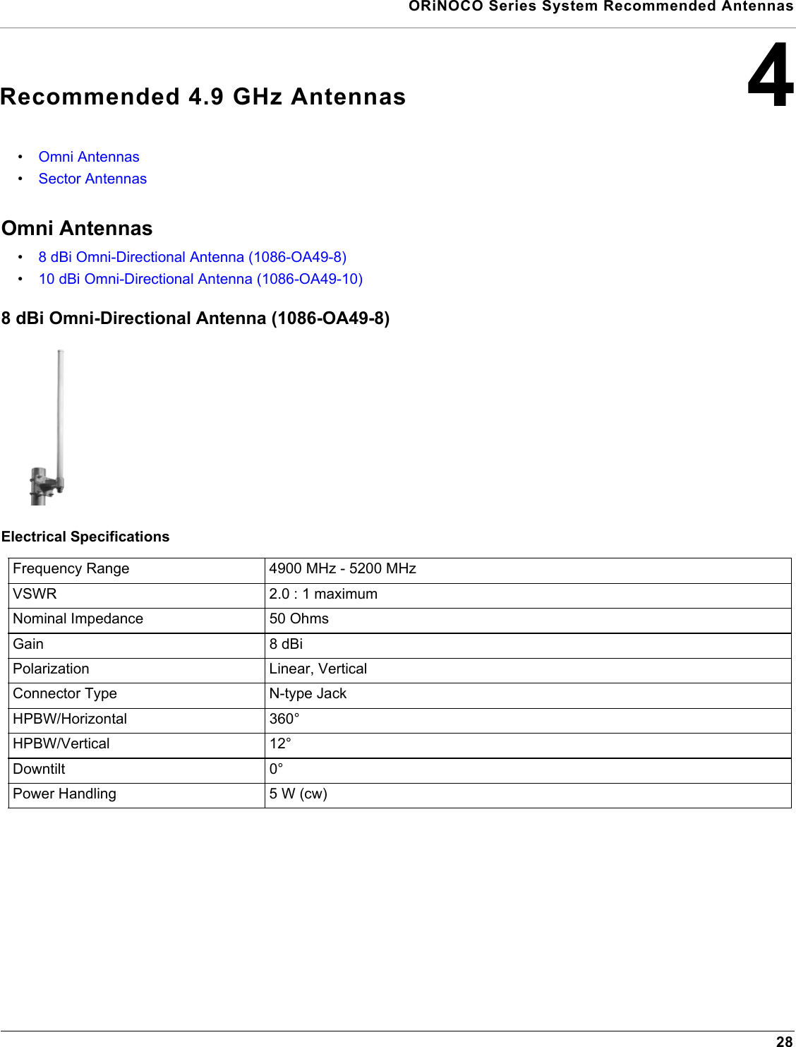  ORiNOCO Series System Recommended Antennas284Recommended 4.9 GHz Antennas•Omni Antennas•Sector AntennasOmni Antennas•8 dBi Omni-Directional Antenna (1086-OA49-8)•10 dBi Omni-Directional Antenna (1086-OA49-10)8 dBi Omni-Directional Antenna (1086-OA49-8)Electrical SpecificationsFrequency Range 4900 MHz - 5200 MHzVSWR 2.0 : 1 maximumNominal Impedance 50 OhmsGain 8 dBiPolarization Linear, VerticalConnector Type N-type JackHPBW/Horizontal 360°HPBW/Vertical 12°Downtilt 0°Power Handling 5 W (cw)