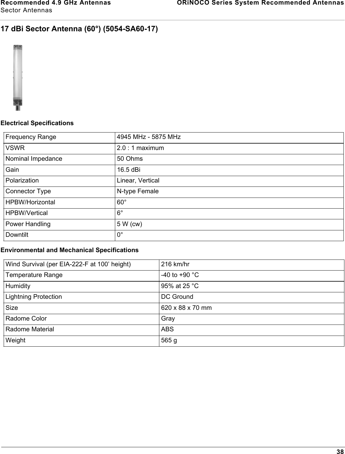 Recommended 4.9 GHz Antennas  ORiNOCO Series System Recommended AntennasSector Antennas3817 dBi Sector Antenna (60°) (5054-SA60-17)Electrical SpecificationsEnvironmental and Mechanical SpecificationsFrequency Range 4945 MHz - 5875 MHzVSWR 2.0 : 1 maximumNominal Impedance 50 OhmsGain 16.5 dBiPolarization Linear, VerticalConnector Type N-type FemaleHPBW/Horizontal 60°HPBW/Vertical 6°Power Handling 5 W (cw)Downtilt 0°Wind Survival (per EIA-222-F at 100’ height) 216 km/hr Temperature Range -40 to +90 °CHumidity 95% at 25 °CLightning Protection DC GroundSize 620 x 88 x 70 mmRadome Color GrayRadome Material ABSWeight 565 g