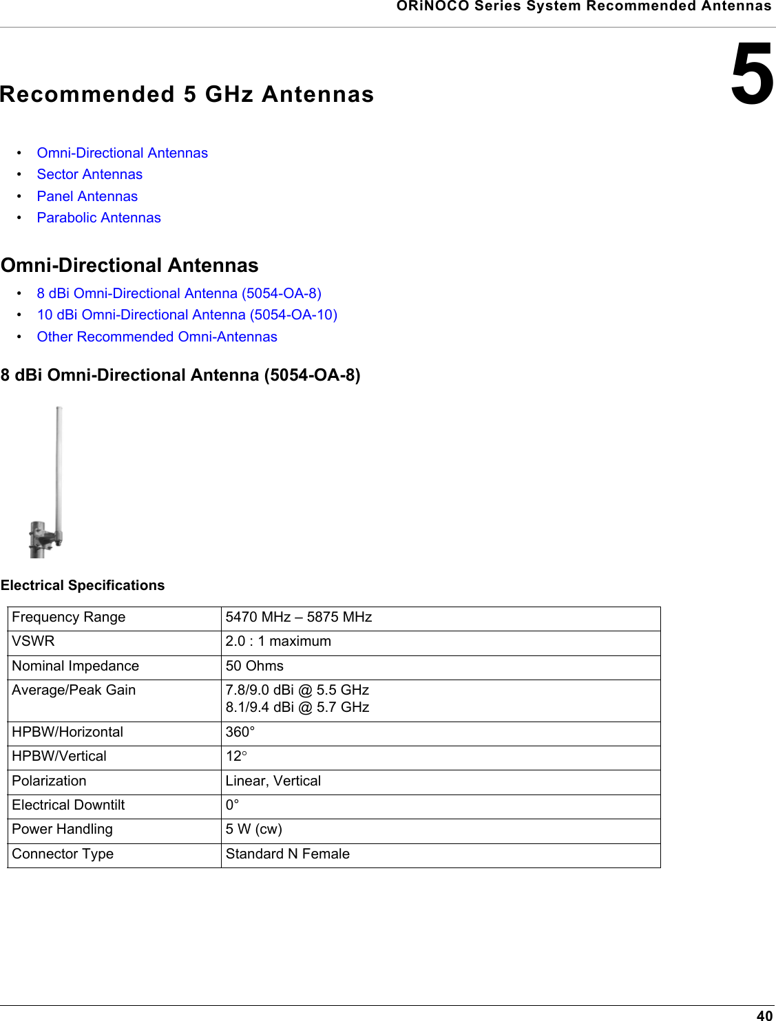  ORiNOCO Series System Recommended Antennas405Recommended 5 GHz Antennas•Omni-Directional Antennas•Sector Antennas•Panel Antennas•Parabolic AntennasOmni-Directional Antennas•8 dBi Omni-Directional Antenna (5054-OA-8)•10 dBi Omni-Directional Antenna (5054-OA-10)•Other Recommended Omni-Antennas8 dBi Omni-Directional Antenna (5054-OA-8)Electrical SpecificationsFrequency Range 5470 MHz – 5875 MHzVSWR 2.0 : 1 maximumNominal Impedance 50 OhmsAverage/Peak Gain 7.8/9.0 dBi @ 5.5 GHz        8.1/9.4 dBi @ 5.7 GHzHPBW/Horizontal 360°HPBW/Vertical 12°Polarization Linear, VerticalElectrical Downtilt 0°Power Handling 5 W (cw)Connector Type Standard N Female