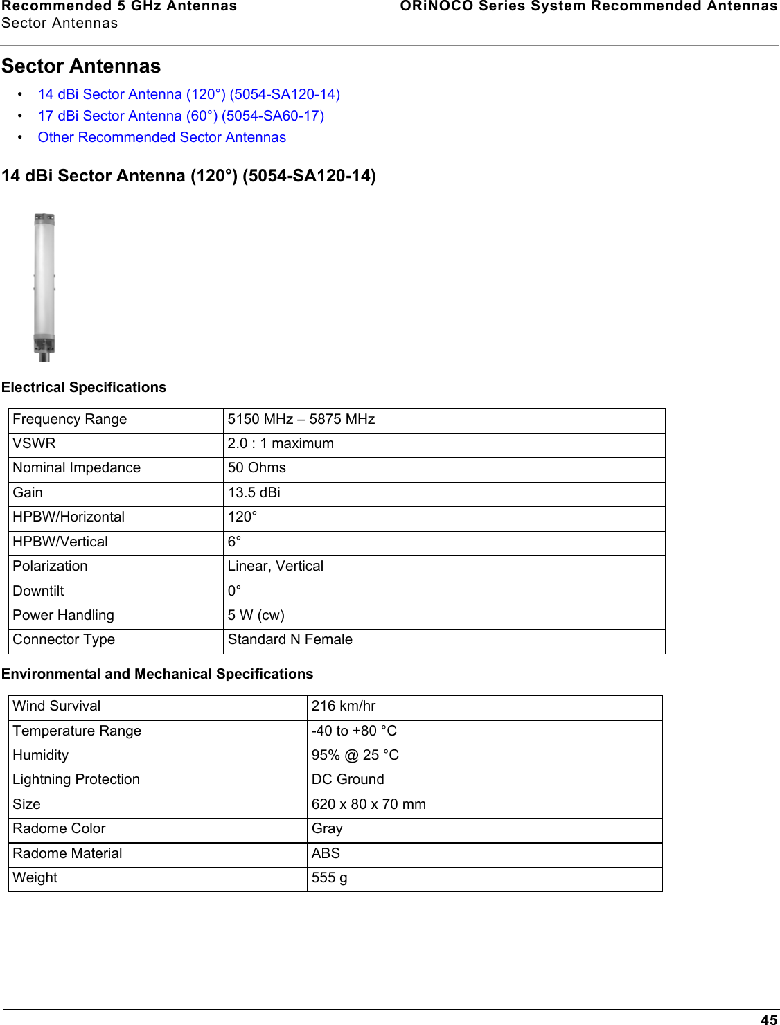 Recommended 5 GHz Antennas  ORiNOCO Series System Recommended AntennasSector Antennas45Sector Antennas•14 dBi Sector Antenna (120°) (5054-SA120-14)•17 dBi Sector Antenna (60°) (5054-SA60-17)•Other Recommended Sector Antennas14 dBi Sector Antenna (120°) (5054-SA120-14)Electrical SpecificationsEnvironmental and Mechanical SpecificationsFrequency Range 5150 MHz – 5875 MHzVSWR 2.0 : 1 maximumNominal Impedance 50 OhmsGain 13.5 dBiHPBW/Horizontal 120°HPBW/Vertical 6°Polarization Linear, VerticalDowntilt 0°Power Handling 5 W (cw)Connector Type Standard N FemaleWind Survival  216 km/hrTemperature Range -40 to +80 °CHumidity 95% @ 25 °C Lightning Protection DC GroundSize 620 x 80 x 70 mmRadome Color GrayRadome Material ABSWeight 555 g