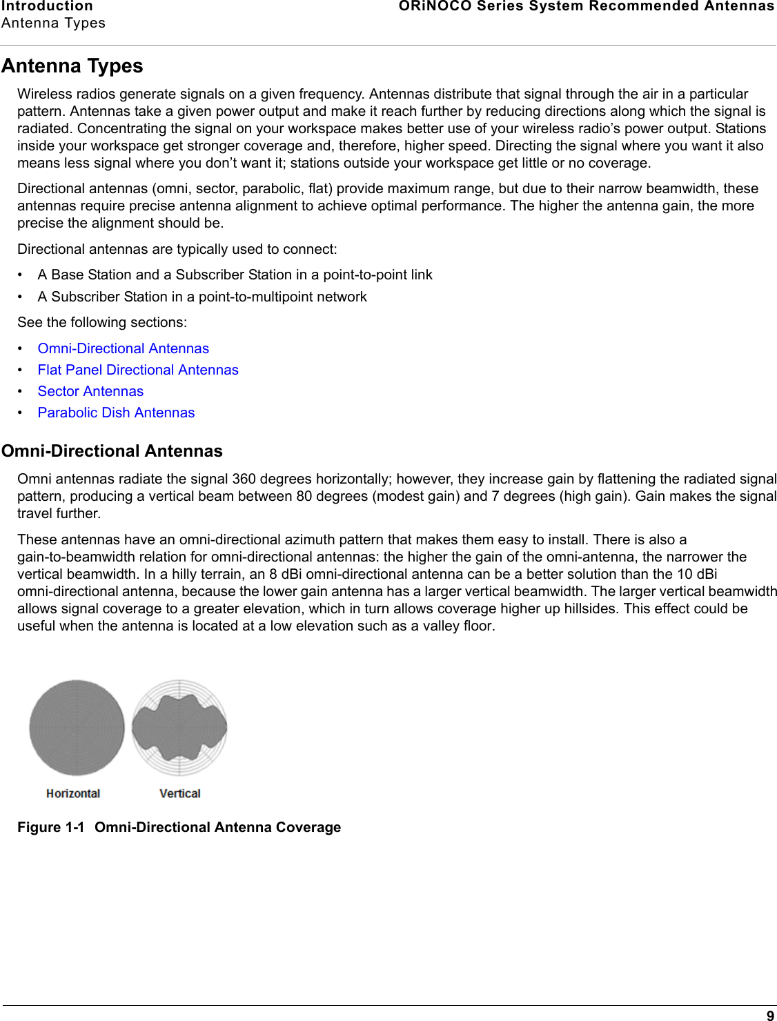 Introduction  ORiNOCO Series System Recommended AntennasAntenna Types9Antenna TypesWireless radios generate signals on a given frequency. Antennas distribute that signal through the air in a particular pattern. Antennas take a given power output and make it reach further by reducing directions along which the signal is radiated. Concentrating the signal on your workspace makes better use of your wireless radio’s power output. Stations inside your workspace get stronger coverage and, therefore, higher speed. Directing the signal where you want it also means less signal where you don’t want it; stations outside your workspace get little or no coverage.Directional antennas (omni, sector, parabolic, flat) provide maximum range, but due to their narrow beamwidth, these antennas require precise antenna alignment to achieve optimal performance. The higher the antenna gain, the more precise the alignment should be.Directional antennas are typically used to connect:• A Base Station and a Subscriber Station in a point-to-point link• A Subscriber Station in a point-to-multipoint networkSee the following sections:•Omni-Directional Antennas•Flat Panel Directional Antennas•Sector Antennas•Parabolic Dish AntennasOmni-Directional AntennasOmni antennas radiate the signal 360 degrees horizontally; however, they increase gain by flattening the radiated signal pattern, producing a vertical beam between 80 degrees (modest gain) and 7 degrees (high gain). Gain makes the signal travel further.These antennas have an omni-directional azimuth pattern that makes them easy to install. There is also a gain-to-beamwidth relation for omni-directional antennas: the higher the gain of the omni-antenna, the narrower the vertical beamwidth. In a hilly terrain, an 8 dBi omni-directional antenna can be a better solution than the 10 dBi omni-directional antenna, because the lower gain antenna has a larger vertical beamwidth. The larger vertical beamwidth allows signal coverage to a greater elevation, which in turn allows coverage higher up hillsides. This effect could be useful when the antenna is located at a low elevation such as a valley floor.Figure 1-1  Omni-Directional Antenna Coverage