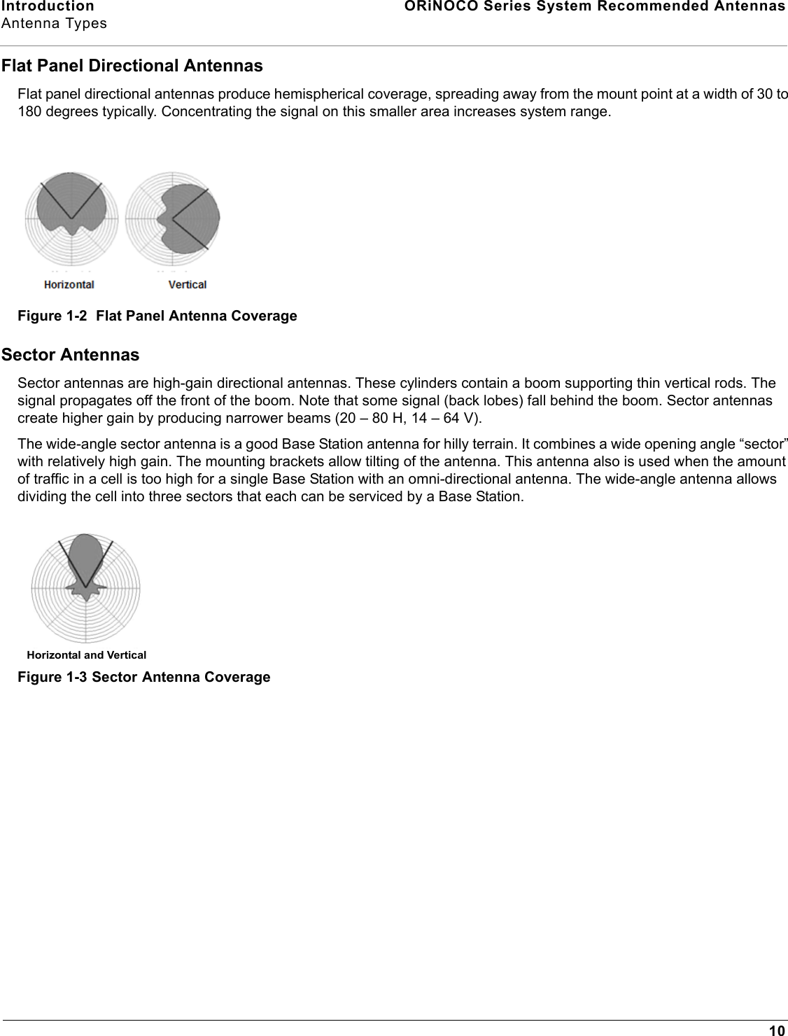 Introduction  ORiNOCO Series System Recommended AntennasAntenna Types10Flat Panel Directional AntennasFlat panel directional antennas produce hemispherical coverage, spreading away from the mount point at a width of 30 to 180 degrees typically. Concentrating the signal on this smaller area increases system range.Figure 1-2  Flat Panel Antenna CoverageSector AntennasSector antennas are high-gain directional antennas. These cylinders contain a boom supporting thin vertical rods. The signal propagates off the front of the boom. Note that some signal (back lobes) fall behind the boom. Sector antennas create higher gain by producing narrower beams (20 – 80 H, 14 – 64 V). The wide-angle sector antenna is a good Base Station antenna for hilly terrain. It combines a wide opening angle “sector” with relatively high gain. The mounting brackets allow tilting of the antenna. This antenna also is used when the amount of traffic in a cell is too high for a single Base Station with an omni-directional antenna. The wide-angle antenna allows dividing the cell into three sectors that each can be serviced by a Base Station.Figure 1-3 Sector Antenna CoverageHorizontal and Vertical