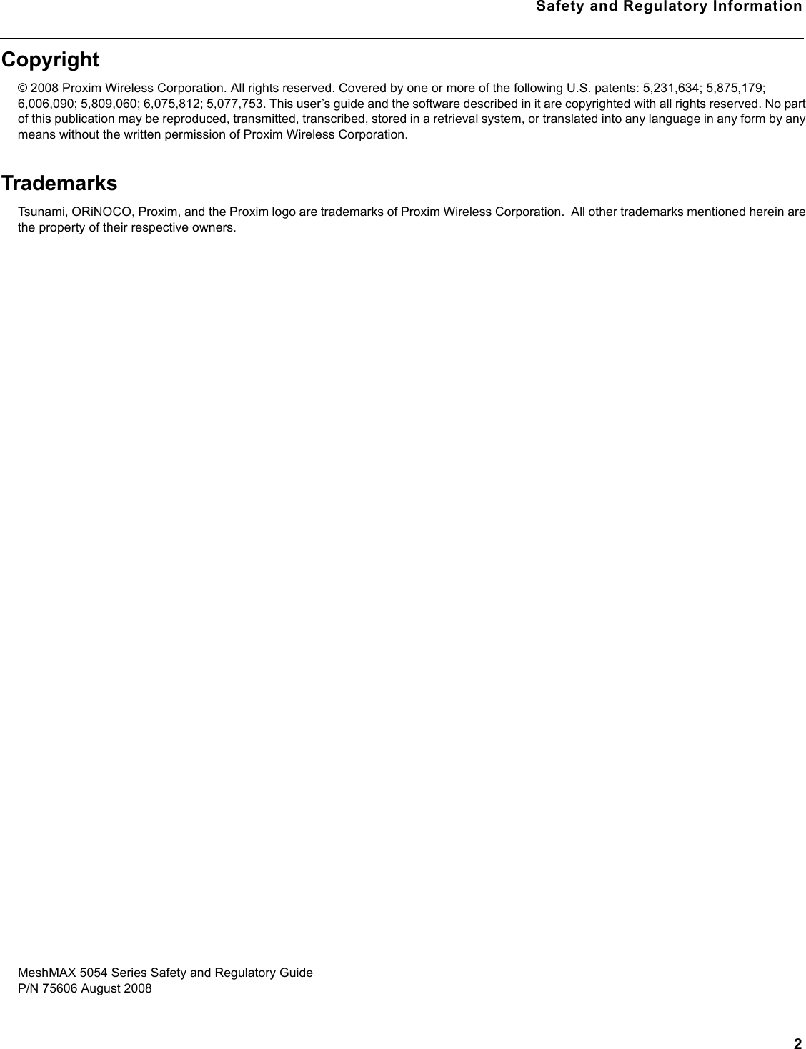 Safety and Regulatory Information2Copyright© 2008 Proxim Wireless Corporation. All rights reserved. Covered by one or more of the following U.S. patents: 5,231,634; 5,875,179; 6,006,090; 5,809,060; 6,075,812; 5,077,753. This user’s guide and the software described in it are copyrighted with all rights reserved. No part of this publication may be reproduced, transmitted, transcribed, stored in a retrieval system, or translated into any language in any form by any means without the written permission of Proxim Wireless Corporation.TrademarksTsunami, ORiNOCO, Proxim, and the Proxim logo are trademarks of Proxim Wireless Corporation.  All other trademarks mentioned herein are the property of their respective owners.MeshMAX 5054 Series Safety and Regulatory GuideP/N 75606 August 2008 