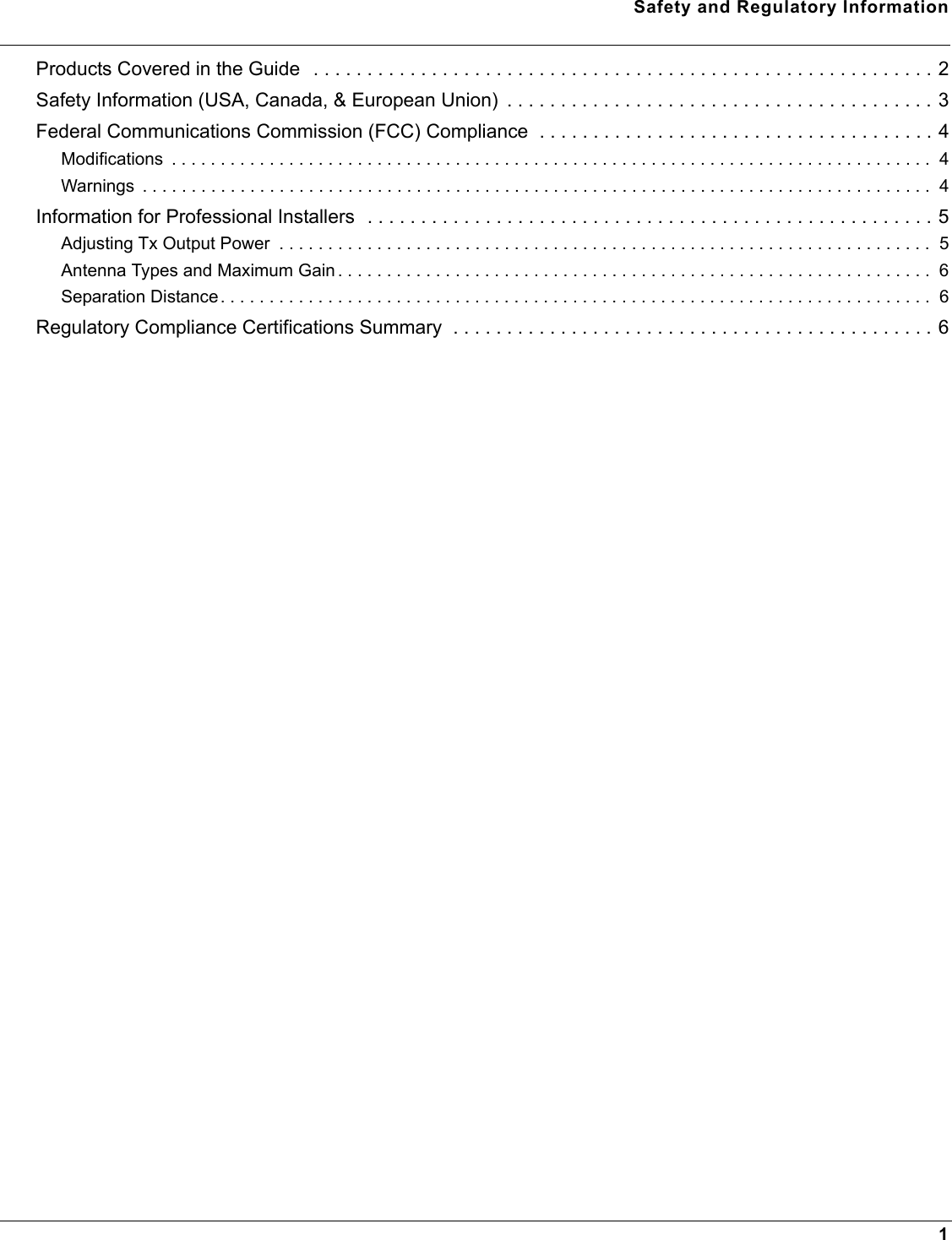 Safety and Regulatory Information1Products Covered in the Guide  . . . . . . . . . . . . . . . . . . . . . . . . . . . . . . . . . . . . . . . . . . . . . . . . . . . . . . . . . . 2Safety Information (USA, Canada, &amp; European Union)  . . . . . . . . . . . . . . . . . . . . . . . . . . . . . . . . . . . . . . . . 3Federal Communications Commission (FCC) Compliance  . . . . . . . . . . . . . . . . . . . . . . . . . . . . . . . . . . . . . 4Modifications  . . . . . . . . . . . . . . . . . . . . . . . . . . . . . . . . . . . . . . . . . . . . . . . . . . . . . . . . . . . . . . . . . . . . . . . . . . . . . .  4Warnings  . . . . . . . . . . . . . . . . . . . . . . . . . . . . . . . . . . . . . . . . . . . . . . . . . . . . . . . . . . . . . . . . . . . . . . . . . . . . . . . . .  4Information for Professional Installers  . . . . . . . . . . . . . . . . . . . . . . . . . . . . . . . . . . . . . . . . . . . . . . . . . . . . . 5Adjusting Tx Output Power  . . . . . . . . . . . . . . . . . . . . . . . . . . . . . . . . . . . . . . . . . . . . . . . . . . . . . . . . . . . . . . . . . . .  5Antenna Types and Maximum Gain . . . . . . . . . . . . . . . . . . . . . . . . . . . . . . . . . . . . . . . . . . . . . . . . . . . . . . . . . . . . .  6Separation Distance. . . . . . . . . . . . . . . . . . . . . . . . . . . . . . . . . . . . . . . . . . . . . . . . . . . . . . . . . . . . . . . . . . . . . . . . .  6Regulatory Compliance Certifications Summary  . . . . . . . . . . . . . . . . . . . . . . . . . . . . . . . . . . . . . . . . . . . . . 6