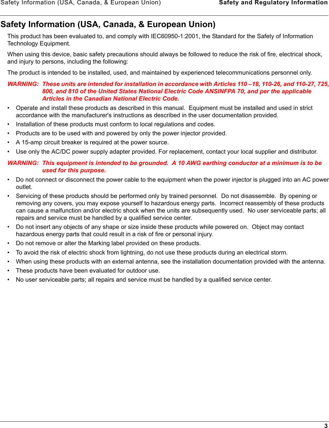 Safety Information (USA, Canada, &amp; European Union) Safety and Regulatory Information3Safety Information (USA, Canada, &amp; European Union)This product has been evaluated to, and comply with IEC60950-1:2001, the Standard for the Safety of Information Technology Equipment.When using this device, basic safety precautions should always be followed to reduce the risk of fire, electrical shock, and injury to persons, including the following:The product is intended to be installed, used, and maintained by experienced telecommunications personnel only.WARNING: These units are intended for installation in accordance with Articles 110 –18, 110-26, and 110-27, 725, 800, and 810 of the United States National Electric Code ANSINFPA 70, and per the applicable Articles in the Canadian National Electric Code.• Operate and install these products as described in this manual.  Equipment must be installed and used in strict accordance with the manufacturer&apos;s instructions as described in the user documentation provided.• Installation of these products must conform to local regulations and codes.• Products are to be used with and powered by only the power injector provided.• A 15-amp circuit breaker is required at the power source.• Use only the AC/DC power supply adapter provided. For replacement, contact your local supplier and distributor.WARNING: This equipment is intended to be grounded.  A 10 AWG earthing conductor at a minimum is to be used for this purpose. • Do not connect or disconnect the power cable to the equipment when the power injector is plugged into an AC power outlet.• Servicing of these products should be performed only by trained personnel.  Do not disassemble.  By opening or removing any covers, you may expose yourself to hazardous energy parts.  Incorrect reassembly of these products can cause a malfunction and/or electric shock when the units are subsequently used.  No user serviceable parts; all repairs and service must be handled by a qualified service center.• Do not insert any objects of any shape or size inside these products while powered on.  Object may contact hazardous energy parts that could result in a risk of fire or personal injury.• Do not remove or alter the Marking label provided on these products.• To avoid the risk of electric shock from lightning, do not use these products during an electrical storm.• When using these products with an external antenna, see the installation documentation provided with the antenna.• These products have been evaluated for outdoor use.• No user serviceable parts; all repairs and service must be handled by a qualified service center.