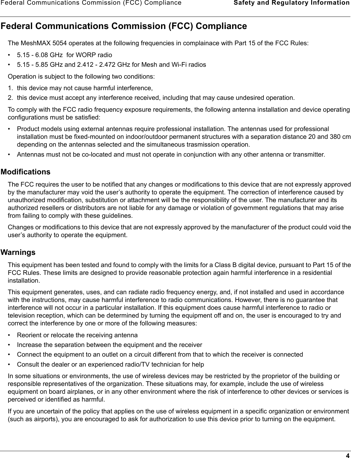 Federal Communications Commission (FCC) Compliance Safety and Regulatory Information4Federal Communications Commission (FCC) ComplianceThe MeshMAX 5054 operates at the following frequencies in complainace with Part 15 of the FCC Rules: • 5.15 - 6.08 GHz  for WORP radio• 5.15 - 5.85 GHz and 2.412 - 2.472 GHz for Mesh and Wi-Fi radiosOperation is subject to the following two conditions: 1. this device may not cause harmful interference,2. this device must accept any interference received, including that may cause undesired operation.To comply with the FCC radio frequency exposure requirements, the following antenna installation and device operating configurations must be satisfied:• Product models using external antennas require professional installation. The antennas used for professional installation must be fixed-mounted on indoor/outdoor permanent structures with a separation distance 20 and 380 cm depending on the antennas selected and the simultaneous trasmission operation.• Antennas must not be co-located and must not operate in conjunction with any other antenna or transmitter.ModificationsThe FCC requires the user to be notified that any changes or modifications to this device that are not expressly approved by the manufacturer may void the user’s authority to operate the equipment. The correction of interference caused by unauthorized modification, substitution or attachment will be the responsibility of the user. The manufacturer and its authorized resellers or distributors are not liable for any damage or violation of government regulations that may arise from failing to comply with these guidelines.Changes or modifications to this device that are not expressly approved by the manufacturer of the product could void the user’s authority to operate the equipment.WarningsThis equipment has been tested and found to comply with the limits for a Class B digital device, pursuant to Part 15 of the FCC Rules. These limits are designed to provide reasonable protection again harmful interference in a residential installation. This equipment generates, uses, and can radiate radio frequency energy, and, if not installed and used in accordance with the instructions, may cause harmful interference to radio communications. However, there is no guarantee that interference will not occur in a particular installation. If this equipment does cause harmful interference to radio or television reception, which can be determined by turning the equipment off and on, the user is encouraged to try and correct the interference by one or more of the following measures: • Reorient or relocate the receiving antenna• Increase the separation between the equipment and the receiver• Connect the equipment to an outlet on a circuit different from that to which the receiver is connected • Consult the dealer or an experienced radio/TV technician for help In some situations or environments, the use of wireless devices may be restricted by the proprietor of the building or responsible representatives of the organization. These situations may, for example, include the use of wireless equipment on board airplanes, or in any other environment where the risk of interference to other devices or services is perceived or identified as harmful.If you are uncertain of the policy that applies on the use of wireless equipment in a specific organization or environment (such as airports), you are encouraged to ask for authorization to use this device prior to turning on the equipment.