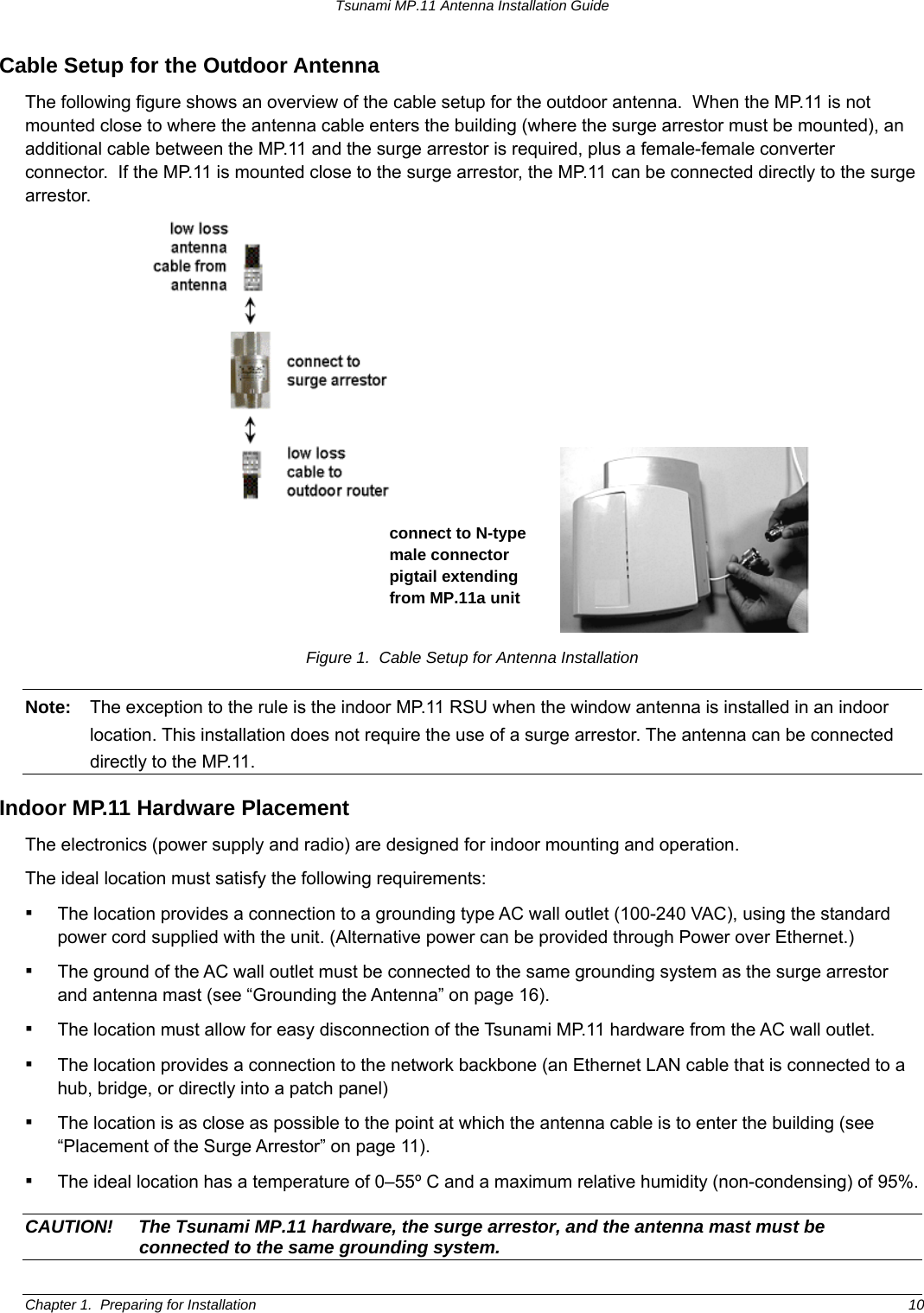 Tsunami MP.11 Antenna Installation Guide Cable Setup for the Outdoor Antenna The following figure shows an overview of the cable setup for the outdoor antenna.  When the MP.11 is not mounted close to where the antenna cable enters the building (where the surge arrestor must be mounted), an additional cable between the MP.11 and the surge arrestor is required, plus a female-female converter connector.  If the MP.11 is mounted close to the surge arrestor, the MP.11 can be connected directly to the surge arrestor.  connect to N-type male connector pigtail extending from MP.11a unit  Figure 1.  Cable Setup for Antenna Installation Note:  The exception to the rule is the indoor MP.11 RSU when the window antenna is installed in an indoor location. This installation does not require the use of a surge arrestor. The antenna can be connected directly to the MP.11. Indoor MP.11 Hardware Placement The electronics (power supply and radio) are designed for indoor mounting and operation.   The ideal location must satisfy the following requirements: ▪ The location provides a connection to a grounding type AC wall outlet (100-240 VAC), using the standard power cord supplied with the unit. (Alternative power can be provided through Power over Ethernet.)  ▪ The ground of the AC wall outlet must be connected to the same grounding system as the surge arrestor and antenna mast (see “Grounding the Antenna” on page 16). ▪ The location must allow for easy disconnection of the Tsunami MP.11 hardware from the AC wall outlet. ▪ The location provides a connection to the network backbone (an Ethernet LAN cable that is connected to a hub, bridge, or directly into a patch panel) ▪ The location is as close as possible to the point at which the antenna cable is to enter the building (see “Placement of the Surge Arrestor” on page 11).  ▪ The ideal location has a temperature of 0–55º C and a maximum relative humidity (non-condensing) of 95%. CAUTION!  The Tsunami MP.11 hardware, the surge arrestor, and the antenna mast must be connected to the same grounding system. Chapter 1.  Preparing for Installation  10 