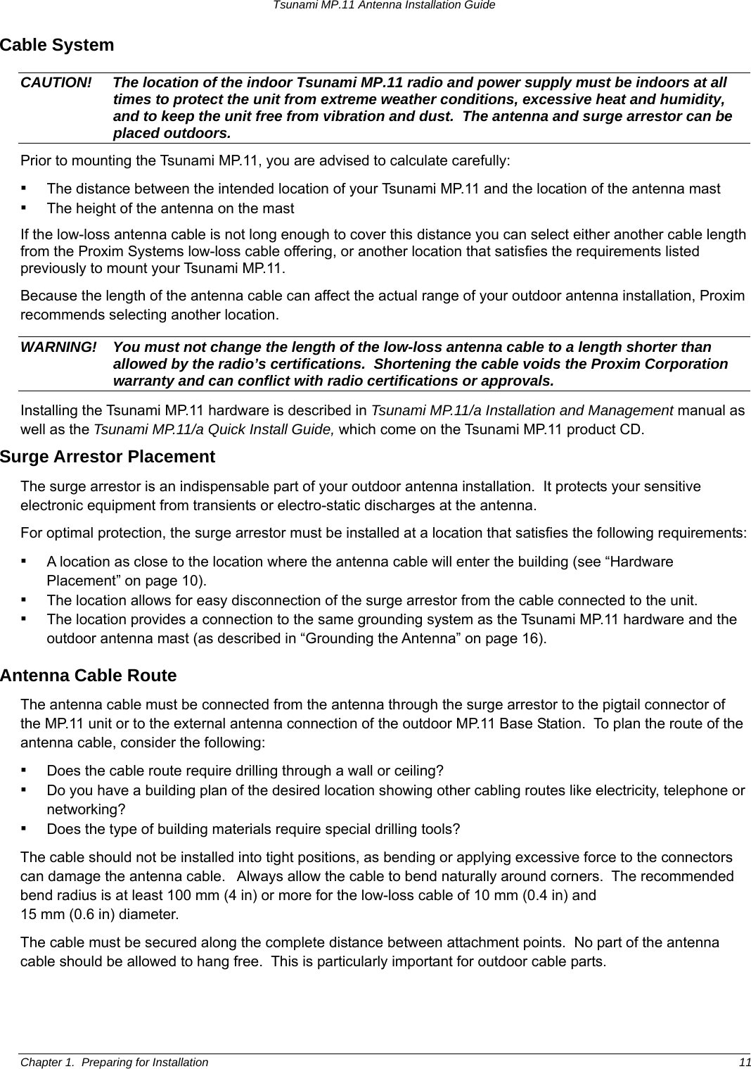 Tsunami MP.11 Antenna Installation Guide Cable System CAUTION!  The location of the indoor Tsunami MP.11 radio and power supply must be indoors at all times to protect the unit from extreme weather conditions, excessive heat and humidity, and to keep the unit free from vibration and dust.  The antenna and surge arrestor can be placed outdoors. Prior to mounting the Tsunami MP.11, you are advised to calculate carefully: ▪ The distance between the intended location of your Tsunami MP.11 and the location of the antenna mast ▪ The height of the antenna on the mast If the low-loss antenna cable is not long enough to cover this distance you can select either another cable length from the Proxim Systems low-loss cable offering, or another location that satisfies the requirements listed previously to mount your Tsunami MP.11. Because the length of the antenna cable can affect the actual range of your outdoor antenna installation, Proxim recommends selecting another location. WARNING!  You must not change the length of the low-loss antenna cable to a length shorter than allowed by the radio’s certifications.  Shortening the cable voids the Proxim Corporation warranty and can conflict with radio certifications or approvals. Installing the Tsunami MP.11 hardware is described in Tsunami MP.11/a Installation and Management manual as well as the Tsunami MP.11/a Quick Install Guide, which come on the Tsunami MP.11 product CD. Surge Arrestor Placement The surge arrestor is an indispensable part of your outdoor antenna installation.  It protects your sensitive electronic equipment from transients or electro-static discharges at the antenna. For optimal protection, the surge arrestor must be installed at a location that satisfies the following requirements: ▪ A location as close to the location where the antenna cable will enter the building (see “Hardware Placement” on page 10). ▪ The location allows for easy disconnection of the surge arrestor from the cable connected to the unit. ▪ The location provides a connection to the same grounding system as the Tsunami MP.11 hardware and the outdoor antenna mast (as described in “Grounding the Antenna” on page 16).  Antenna Cable Route  The antenna cable must be connected from the antenna through the surge arrestor to the pigtail connector of the MP.11 unit or to the external antenna connection of the outdoor MP.11 Base Station.  To plan the route of the antenna cable, consider the following: ▪ Does the cable route require drilling through a wall or ceiling? ▪ Do you have a building plan of the desired location showing other cabling routes like electricity, telephone or networking? ▪ Does the type of building materials require special drilling tools? The cable should not be installed into tight positions, as bending or applying excessive force to the connectors can damage the antenna cable.   Always allow the cable to bend naturally around corners.  The recommended bend radius is at least 100 mm (4 in) or more for the low-loss cable of 10 mm (0.4 in) and  15 mm (0.6 in) diameter. The cable must be secured along the complete distance between attachment points.  No part of the antenna cable should be allowed to hang free.  This is particularly important for outdoor cable parts. Chapter 1.  Preparing for Installation  11 