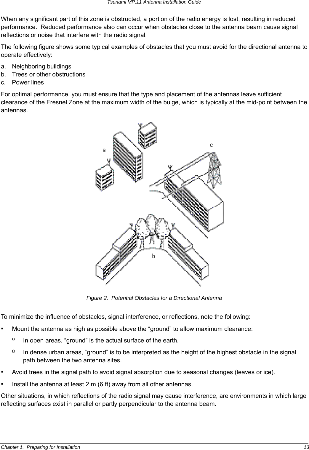 Tsunami MP.11 Antenna Installation Guide When any significant part of this zone is obstructed, a portion of the radio energy is lost, resulting in reduced performance.  Reduced performance also can occur when obstacles close to the antenna beam cause signal reflections or noise that interfere with the radio signal. The following figure shows some typical examples of obstacles that you must avoid for the directional antenna to operate effectively: a. Neighboring buildings b.  Trees or other obstructions c. Power lines For optimal performance, you must ensure that the type and placement of the antennas leave sufficient clearance of the Fresnel Zone at the maximum width of the bulge, which is typically at the mid-point between the antennas.  Figure 2.  Potential Obstacles for a Directional Antenna To minimize the influence of obstacles, signal interference, or reflections, note the following: ▪ Mount the antenna as high as possible above the “ground” to allow maximum clearance: º  In open areas, “ground” is the actual surface of the earth. º  In dense urban areas, “ground” is to be interpreted as the height of the highest obstacle in the signal path between the two antenna sites. ▪ Avoid trees in the signal path to avoid signal absorption due to seasonal changes (leaves or ice). ▪ Install the antenna at least 2 m (6 ft) away from all other antennas. Other situations, in which reflections of the radio signal may cause interference, are environments in which large reflecting surfaces exist in parallel or partly perpendicular to the antenna beam. Chapter 1.  Preparing for Installation  13 