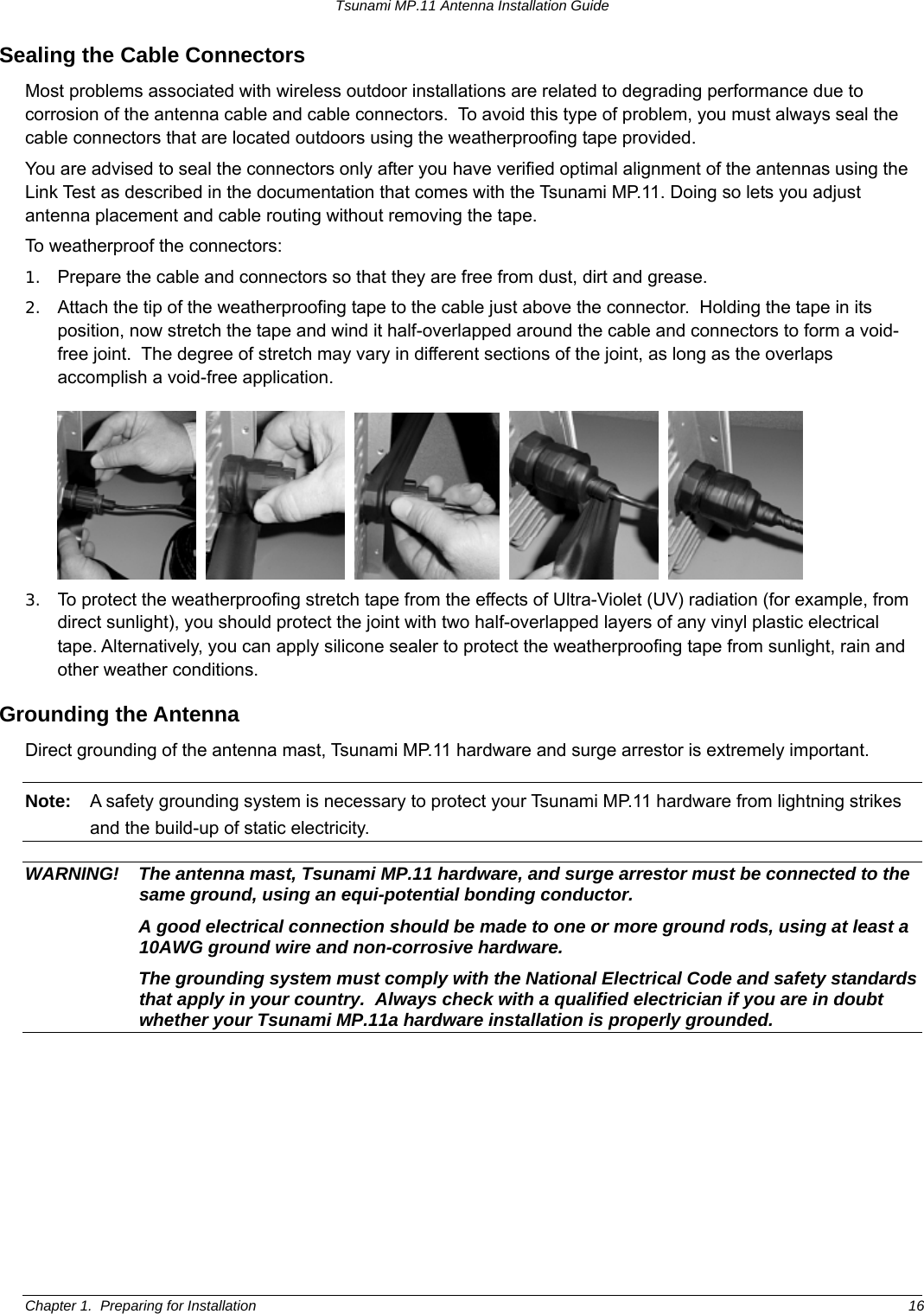 Tsunami MP.11 Antenna Installation Guide Sealing the Cable Connectors Most problems associated with wireless outdoor installations are related to degrading performance due to corrosion of the antenna cable and cable connectors.  To avoid this type of problem, you must always seal the cable connectors that are located outdoors using the weatherproofing tape provided. You are advised to seal the connectors only after you have verified optimal alignment of the antennas using the Link Test as described in the documentation that comes with the Tsunami MP.11. Doing so lets you adjust antenna placement and cable routing without removing the tape. To weatherproof the connectors: 1.  Prepare the cable and connectors so that they are free from dust, dirt and grease. 2.  Attach the tip of the weatherproofing tape to the cable just above the connector.  Holding the tape in its position, now stretch the tape and wind it half-overlapped around the cable and connectors to form a void-free joint.  The degree of stretch may vary in different sections of the joint, as long as the overlaps accomplish a void-free application.               3.  To protect the weatherproofing stretch tape from the effects of Ultra-Violet (UV) radiation (for example, from direct sunlight), you should protect the joint with two half-overlapped layers of any vinyl plastic electrical tape. Alternatively, you can apply silicone sealer to protect the weatherproofing tape from sunlight, rain and other weather conditions. Grounding the Antenna Direct grounding of the antenna mast, Tsunami MP.11 hardware and surge arrestor is extremely important. Note:  A safety grounding system is necessary to protect your Tsunami MP.11 hardware from lightning strikes and the build-up of static electricity.  WARNING!  The antenna mast, Tsunami MP.11 hardware, and surge arrestor must be connected to the same ground, using an equi-potential bonding conductor.   A good electrical connection should be made to one or more ground rods, using at least a 10AWG ground wire and non-corrosive hardware.    The grounding system must comply with the National Electrical Code and safety standards that apply in your country.  Always check with a qualified electrician if you are in doubt whether your Tsunami MP.11a hardware installation is properly grounded. Chapter 1.  Preparing for Installation  16 