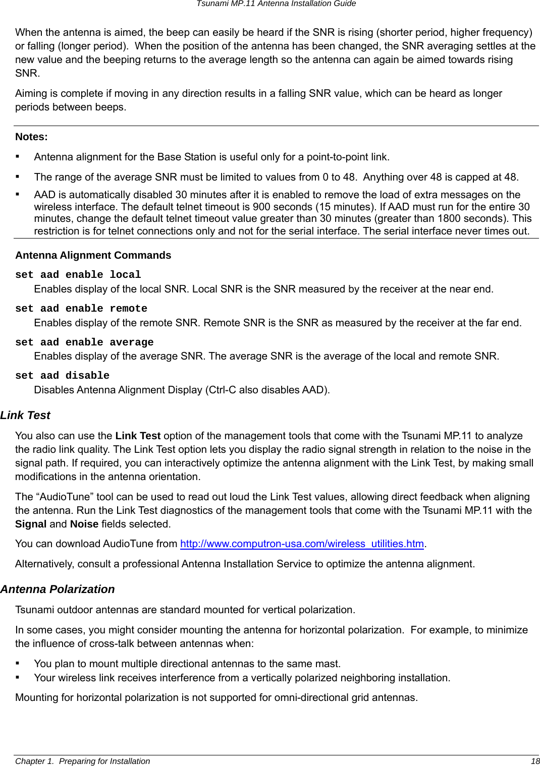 Tsunami MP.11 Antenna Installation Guide When the antenna is aimed, the beep can easily be heard if the SNR is rising (shorter period, higher frequency) or falling (longer period).  When the position of the antenna has been changed, the SNR averaging settles at the new value and the beeping returns to the average length so the antenna can again be aimed towards rising SNR. Aiming is complete if moving in any direction results in a falling SNR value, which can be heard as longer periods between beeps. Notes:  ▪ Antenna alignment for the Base Station is useful only for a point-to-point link. ▪ The range of the average SNR must be limited to values from 0 to 48.  Anything over 48 is capped at 48. ▪ AAD is automatically disabled 30 minutes after it is enabled to remove the load of extra messages on the wireless interface. The default telnet timeout is 900 seconds (15 minutes). If AAD must run for the entire 30 minutes, change the default telnet timeout value greater than 30 minutes (greater than 1800 seconds). This restriction is for telnet connections only and not for the serial interface. The serial interface never times out. Antenna Alignment Commands set aad enable local  Enables display of the local SNR. Local SNR is the SNR measured by the receiver at the near end. set aad enable remote Enables display of the remote SNR. Remote SNR is the SNR as measured by the receiver at the far end. set aad enable average Enables display of the average SNR. The average SNR is the average of the local and remote SNR.  set aad disable Disables Antenna Alignment Display (Ctrl-C also disables AAD).  Link Test You also can use the Link Test option of the management tools that come with the Tsunami MP.11 to analyze the radio link quality. The Link Test option lets you display the radio signal strength in relation to the noise in the signal path. If required, you can interactively optimize the antenna alignment with the Link Test, by making small modifications in the antenna orientation. The “AudioTune” tool can be used to read out loud the Link Test values, allowing direct feedback when aligning the antenna. Run the Link Test diagnostics of the management tools that come with the Tsunami MP.11 with the Signal and Noise fields selected. You can download AudioTune from http://www.computron-usa.com/wireless_utilities.htm.     Alternatively, consult a professional Antenna Installation Service to optimize the antenna alignment. Antenna Polarization Tsunami outdoor antennas are standard mounted for vertical polarization. In some cases, you might consider mounting the antenna for horizontal polarization.  For example, to minimize the influence of cross-talk between antennas when: ▪ You plan to mount multiple directional antennas to the same mast. ▪ Your wireless link receives interference from a vertically polarized neighboring installation.  Mounting for horizontal polarization is not supported for omni-directional grid antennas. Chapter 1.  Preparing for Installation  18 