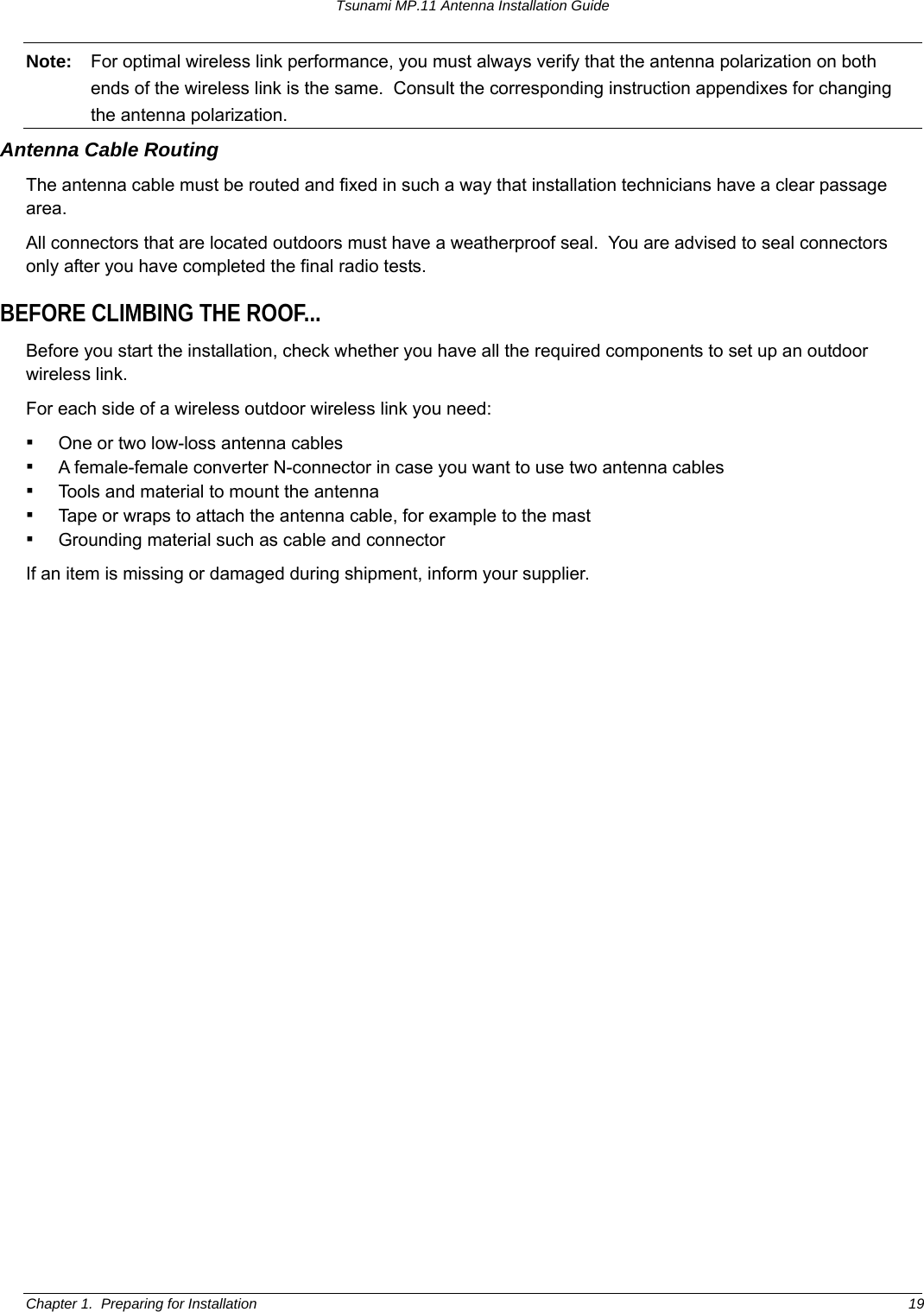 Tsunami MP.11 Antenna Installation Guide Note:  For optimal wireless link performance, you must always verify that the antenna polarization on both ends of the wireless link is the same.  Consult the corresponding instruction appendixes for changing the antenna polarization. Antenna Cable Routing The antenna cable must be routed and fixed in such a way that installation technicians have a clear passage area. All connectors that are located outdoors must have a weatherproof seal.  You are advised to seal connectors only after you have completed the final radio tests. BEFORE CLIMBING THE ROOF... Before you start the installation, check whether you have all the required components to set up an outdoor wireless link.   For each side of a wireless outdoor wireless link you need: ▪ One or two low-loss antenna cables ▪ A female-female converter N-connector in case you want to use two antenna cables ▪ Tools and material to mount the antenna ▪ Tape or wraps to attach the antenna cable, for example to the mast ▪ Grounding material such as cable and connector If an item is missing or damaged during shipment, inform your supplier.  Chapter 1.  Preparing for Installation  19 