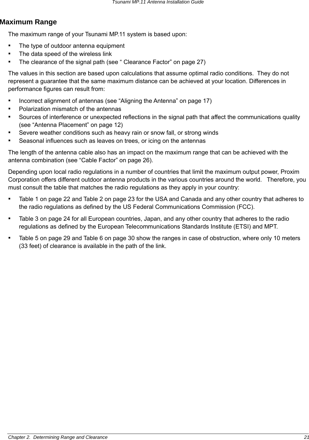 Tsunami MP.11 Antenna Installation Guide Maximum Range The maximum range of your Tsunami MP.11 system is based upon: ▪ The type of outdoor antenna equipment ▪ The data speed of the wireless link ▪ The clearance of the signal path (see “ Clearance Factor” on page 27) The values in this section are based upon calculations that assume optimal radio conditions.  They do not represent a guarantee that the same maximum distance can be achieved at your location. Differences in performance figures can result from: ▪ Incorrect alignment of antennas (see “Aligning the Antenna” on page 17) ▪ Polarization mismatch of the antennas ▪ Sources of interference or unexpected reflections in the signal path that affect the communications quality (see “Antenna Placement” on page 12) ▪ Severe weather conditions such as heavy rain or snow fall, or strong winds ▪ Seasonal influences such as leaves on trees, or icing on the antennas The length of the antenna cable also has an impact on the maximum range that can be achieved with the antenna combination (see “Cable Factor” on page 26).  Depending upon local radio regulations in a number of countries that limit the maximum output power, Proxim Corporation offers different outdoor antenna products in the various countries around the world.   Therefore, you must consult the table that matches the radio regulations as they apply in your country: ▪ Table 1 on page 22 and Table 2 on page 23 for the USA and Canada and any other country that adheres to the radio regulations as defined by the US Federal Communications Commission (FCC). ▪ Table 3 on page 24 for all European countries, Japan, and any other country that adheres to the radio regulations as defined by the European Telecommunications Standards Institute (ETSI) and MPT. ▪ Table 5 on page 29 and Table 6 on page 30 show the ranges in case of obstruction, where only 10 meters (33 feet) of clearance is available in the path of the link. Chapter 2.  Determining Range and Clearance  21 