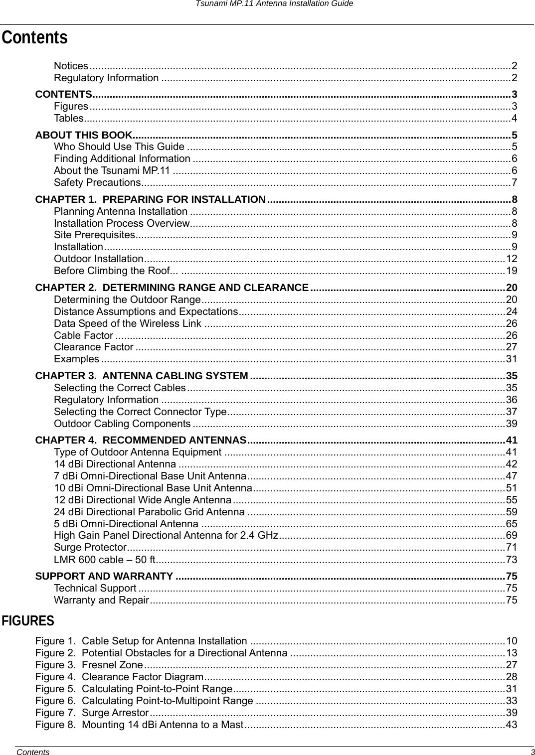 Tsunami MP.11 Antenna Installation Guide Contents Notices...................................................................................................................................................2 Regulatory Information ..........................................................................................................................2 CONTENTS..................................................................................................................................................3 Figures...................................................................................................................................................3 Tables.....................................................................................................................................................4 ABOUT THIS BOOK....................................................................................................................................5 Who Should Use This Guide .................................................................................................................5 Finding Additional Information ...............................................................................................................6 About the Tsunami MP.11 ......................................................................................................................6 Safety Precautions.................................................................................................................................7 CHAPTER 1.  PREPARING FOR INSTALLATION.....................................................................................8 Planning Antenna Installation ................................................................................................................8 Installation Process Overview................................................................................................................8 Site Prerequisites...................................................................................................................................9 Installation..............................................................................................................................................9 Outdoor Installation..............................................................................................................................12 Before Climbing the Roof... .................................................................................................................19 CHAPTER 2.  DETERMINING RANGE AND CLEARANCE....................................................................20 Determining the Outdoor Range..........................................................................................................20 Distance Assumptions and Expectations.............................................................................................24 Data Speed of the Wireless Link .........................................................................................................26 Cable Factor ........................................................................................................................................26 Clearance Factor .................................................................................................................................27 Examples .............................................................................................................................................31 CHAPTER 3.  ANTENNA CABLING SYSTEM .........................................................................................35 Selecting the Correct Cables...............................................................................................................35 Regulatory Information ........................................................................................................................36 Selecting the Correct Connector Type.................................................................................................37 Outdoor Cabling Components .............................................................................................................39 CHAPTER 4.  RECOMMENDED ANTENNAS..........................................................................................41 Type of Outdoor Antenna Equipment ..................................................................................................41 14 dBi Directional Antenna ..................................................................................................................42 7 dBi Omni-Directional Base Unit Antenna..........................................................................................47 10 dBi Omni-Directional Base Unit Antenna........................................................................................51 12 dBi Directional Wide Angle Antenna...............................................................................................55 24 dBi Directional Parabolic Grid Antenna ..........................................................................................59 5 dBi Omni-Directional Antenna ..........................................................................................................65 High Gain Panel Directional Antenna for 2.4 GHz...............................................................................69 Surge Protector....................................................................................................................................71 LMR 600 cable – 50 ft..........................................................................................................................73 SUPPORT AND WARRANTY ...................................................................................................................75 Technical Support ................................................................................................................................75 Warranty and Repair............................................................................................................................75 FIGURES Figure 1.  Cable Setup for Antenna Installation .........................................................................................10 Figure 2.  Potential Obstacles for a Directional Antenna ...........................................................................13 Figure 3.  Fresnel Zone..............................................................................................................................27 Figure 4.  Clearance Factor Diagram.........................................................................................................28 Figure 5.  Calculating Point-to-Point Range...............................................................................................31 Figure 6.  Calculating Point-to-Multipoint Range .......................................................................................33 Figure 7.  Surge Arrestor............................................................................................................................39 Figure 8.  Mounting 14 dBi Antenna to a Mast...........................................................................................43 Contents  3 