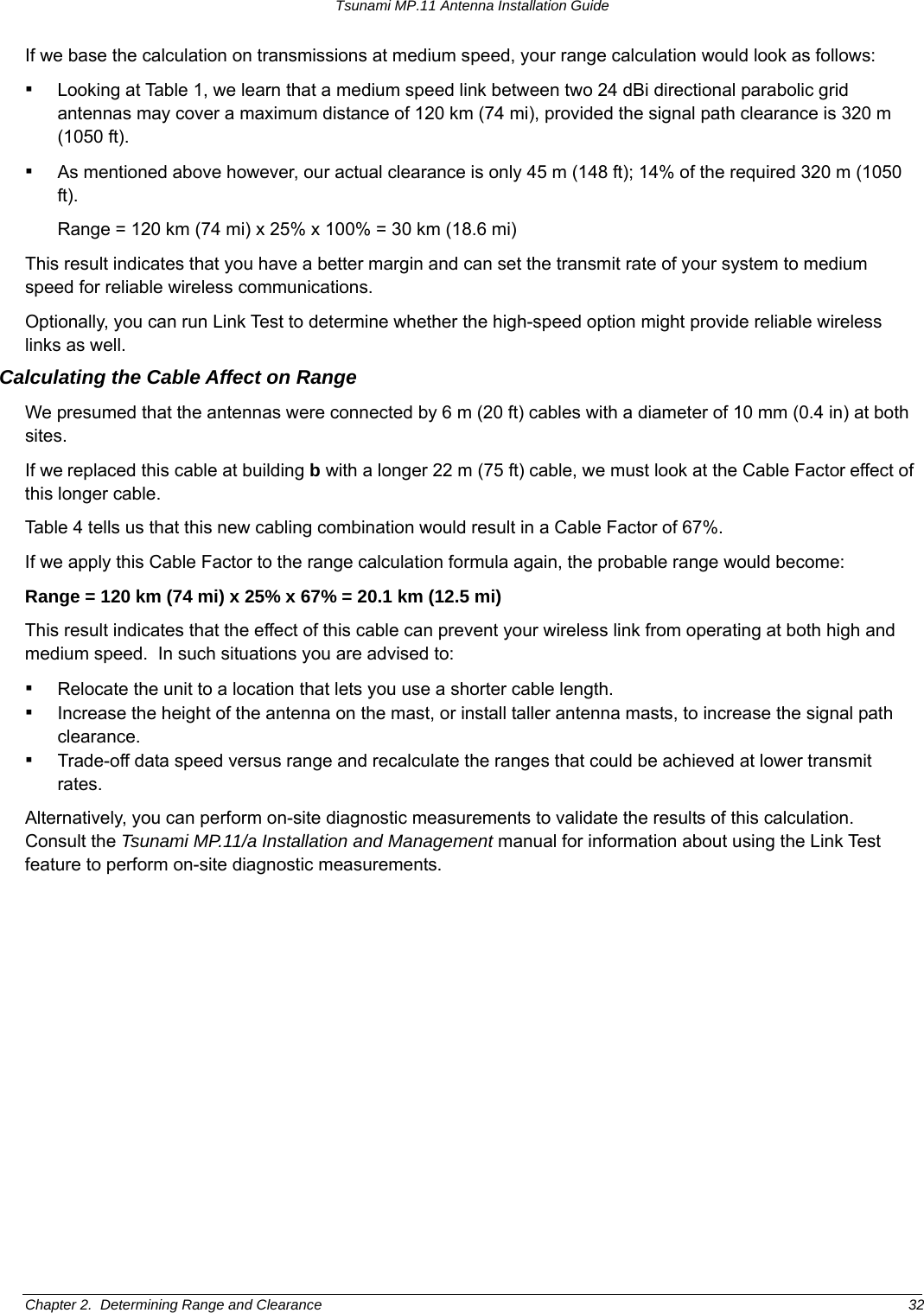 Tsunami MP.11 Antenna Installation Guide If we base the calculation on transmissions at medium speed, your range calculation would look as follows: ▪ Looking at Table 1, we learn that a medium speed link between two 24 dBi directional parabolic grid antennas may cover a maximum distance of 120 km (74 mi), provided the signal path clearance is 320 m (1050 ft). ▪ As mentioned above however, our actual clearance is only 45 m (148 ft); 14% of the required 320 m (1050 ft). Range = 120 km (74 mi) x 25% x 100% = 30 km (18.6 mi) This result indicates that you have a better margin and can set the transmit rate of your system to medium speed for reliable wireless communications. Optionally, you can run Link Test to determine whether the high-speed option might provide reliable wireless links as well. Calculating the Cable Affect on Range We presumed that the antennas were connected by 6 m (20 ft) cables with a diameter of 10 mm (0.4 in) at both sites. If we replaced this cable at building b with a longer 22 m (75 ft) cable, we must look at the Cable Factor effect of this longer cable. Table 4 tells us that this new cabling combination would result in a Cable Factor of 67%. If we apply this Cable Factor to the range calculation formula again, the probable range would become: Range = 120 km (74 mi) x 25% x 67% = 20.1 km (12.5 mi) This result indicates that the effect of this cable can prevent your wireless link from operating at both high and medium speed.  In such situations you are advised to: ▪ Relocate the unit to a location that lets you use a shorter cable length. ▪ Increase the height of the antenna on the mast, or install taller antenna masts, to increase the signal path clearance. ▪ Trade-off data speed versus range and recalculate the ranges that could be achieved at lower transmit rates. Alternatively, you can perform on-site diagnostic measurements to validate the results of this calculation.  Consult the Tsunami MP.11/a Installation and Management manual for information about using the Link Test feature to perform on-site diagnostic measurements. Chapter 2.  Determining Range and Clearance  32 