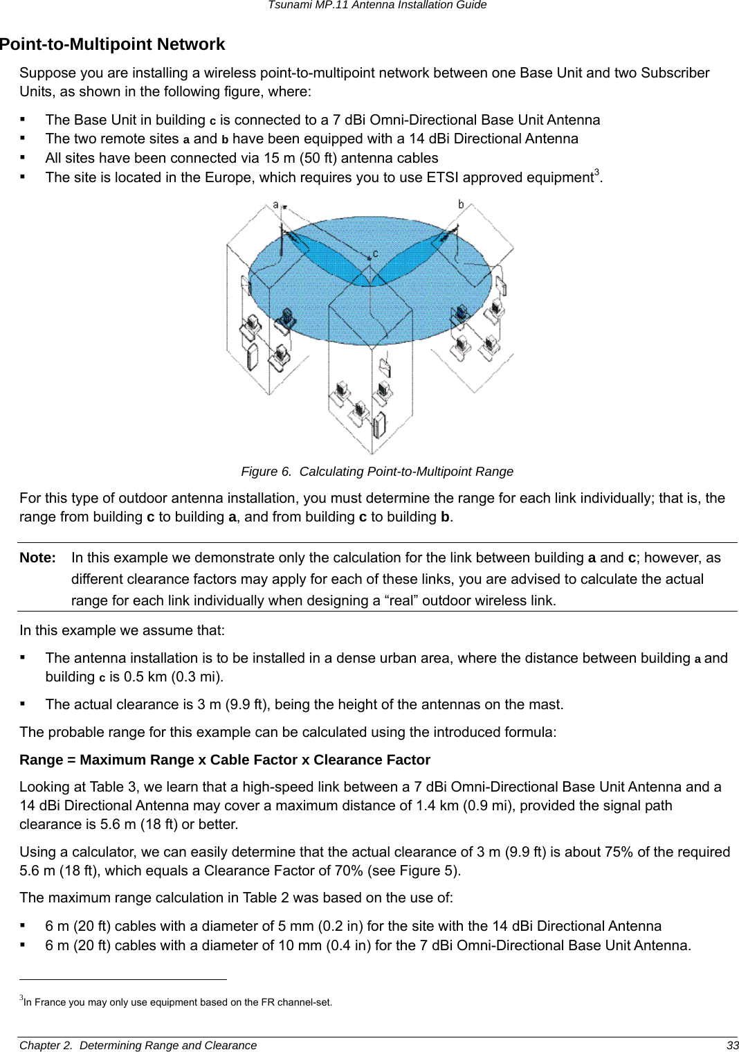 Tsunami MP.11 Antenna Installation Guide Point-to-Multipoint Network Suppose you are installing a wireless point-to-multipoint network between one Base Unit and two Subscriber Units, as shown in the following figure, where: ▪ The Base Unit in building c is connected to a 7 dBi Omni-Directional Base Unit Antenna ▪ The two remote sites a and b have been equipped with a 14 dBi Directional Antenna ▪ All sites have been connected via 15 m (50 ft) antenna cables ▪ The site is located in the Europe, which requires you to use ETSI approved equipment3.  Figure 6.  Calculating Point-to-Multipoint Range For this type of outdoor antenna installation, you must determine the range for each link individually; that is, the range from building c to building a, and from building c to building b. Note:  In this example we demonstrate only the calculation for the link between building a and c; however, as different clearance factors may apply for each of these links, you are advised to calculate the actual range for each link individually when designing a “real” outdoor wireless link. In this example we assume that: ▪ The antenna installation is to be installed in a dense urban area, where the distance between building a and building c is 0.5 km (0.3 mi). ▪ The actual clearance is 3 m (9.9 ft), being the height of the antennas on the mast. The probable range for this example can be calculated using the introduced formula: Range = Maximum Range x Cable Factor x Clearance Factor Looking at Table 3, we learn that a high-speed link between a 7 dBi Omni-Directional Base Unit Antenna and a 14 dBi Directional Antenna may cover a maximum distance of 1.4 km (0.9 mi), provided the signal path clearance is 5.6 m (18 ft) or better. Using a calculator, we can easily determine that the actual clearance of 3 m (9.9 ft) is about 75% of the required 5.6 m (18 ft), which equals a Clearance Factor of 70% (see Figure 5).  The maximum range calculation in Table 2 was based on the use of: ▪ 6 m (20 ft) cables with a diameter of 5 mm (0.2 in) for the site with the 14 dBi Directional Antenna ▪ 6 m (20 ft) cables with a diameter of 10 mm (0.4 in) for the 7 dBi Omni-Directional Base Unit Antenna.                                                       3In France you may only use equipment based on the FR channel-set.  Chapter 2.  Determining Range and Clearance  33 