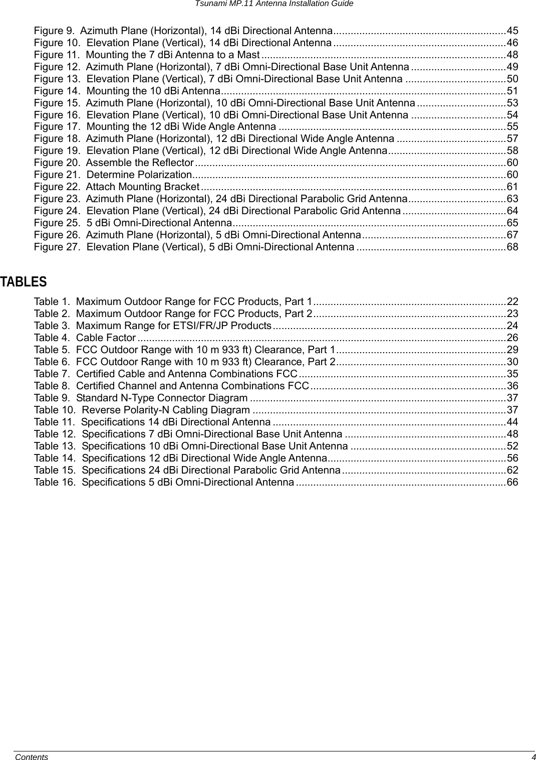 Tsunami MP.11 Antenna Installation Guide Figure 9.  Azimuth Plane (Horizontal), 14 dBi Directional Antenna............................................................45 Figure 10.  Elevation Plane (Vertical), 14 dBi Directional Antenna ............................................................46 Figure 11.  Mounting the 7 dBi Antenna to a Mast .....................................................................................48 Figure 12.  Azimuth Plane (Horizontal), 7 dBi Omni-Directional Base Unit Antenna .................................49 Figure 13.  Elevation Plane (Vertical), 7 dBi Omni-Directional Base Unit Antenna ...................................50 Figure 14.  Mounting the 10 dBi Antenna...................................................................................................51 Figure 15.  Azimuth Plane (Horizontal), 10 dBi Omni-Directional Base Unit Antenna ...............................53 Figure 16.  Elevation Plane (Vertical), 10 dBi Omni-Directional Base Unit Antenna .................................54 Figure 17.  Mounting the 12 dBi Wide Angle Antenna ...............................................................................55 Figure 18.  Azimuth Plane (Horizontal), 12 dBi Directional Wide Angle Antenna ......................................57 Figure 19.  Elevation Plane (Vertical), 12 dBi Directional Wide Angle Antenna.........................................58 Figure 20.  Assemble the Reflector............................................................................................................60 Figure 21.  Determine Polarization.............................................................................................................60 Figure 22.  Attach Mounting Bracket ..........................................................................................................61 Figure 23.  Azimuth Plane (Horizontal), 24 dBi Directional Parabolic Grid Antenna..................................63 Figure 24.  Elevation Plane (Vertical), 24 dBi Directional Parabolic Grid Antenna ....................................64 Figure 25.  5 dBi Omni-Directional Antenna...............................................................................................65 Figure 26.  Azimuth Plane (Horizontal), 5 dBi Omni-Directional Antenna..................................................67 Figure 27.  Elevation Plane (Vertical), 5 dBi Omni-Directional Antenna ....................................................68  TABLES Table 1.  Maximum Outdoor Range for FCC Products, Part 1...................................................................22 Table 2.  Maximum Outdoor Range for FCC Products, Part 2...................................................................23 Table 3.  Maximum Range for ETSI/FR/JP Products.................................................................................24 Table 4.  Cable Factor ................................................................................................................................26 Table 5.  FCC Outdoor Range with 10 m 933 ft) Clearance, Part 1...........................................................29 Table 6.  FCC Outdoor Range with 10 m 933 ft) Clearance, Part 2...........................................................30 Table 7.  Certified Cable and Antenna Combinations FCC ........................................................................35 Table 8.  Certified Channel and Antenna Combinations FCC....................................................................36 Table 9.  Standard N-Type Connector Diagram .........................................................................................37 Table 10.  Reverse Polarity-N Cabling Diagram ........................................................................................37 Table 11.  Specifications 14 dBi Directional Antenna .................................................................................44 Table 12.  Specifications 7 dBi Omni-Directional Base Unit Antenna ........................................................48 Table 13.  Specifications 10 dBi Omni-Directional Base Unit Antenna ......................................................52 Table 14.  Specifications 12 dBi Directional Wide Angle Antenna..............................................................56 Table 15.  Specifications 24 dBi Directional Parabolic Grid Antenna .........................................................62 Table 16.  Specifications 5 dBi Omni-Directional Antenna .........................................................................66   Contents  4 