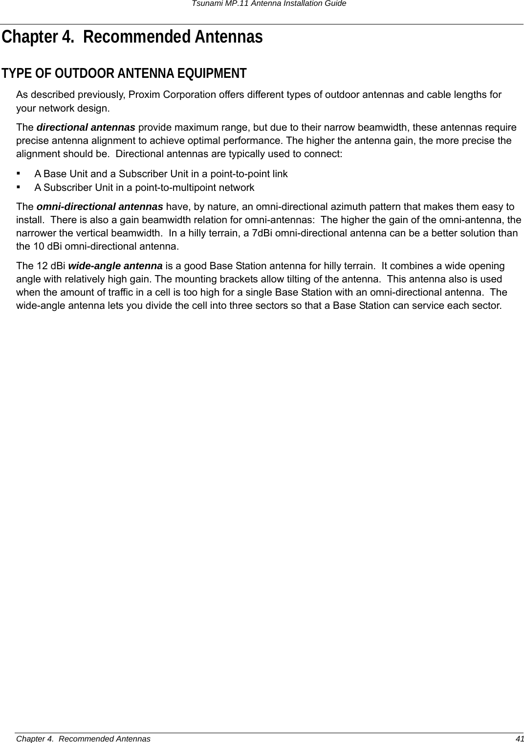 Tsunami MP.11 Antenna Installation Guide Chapter 4.  Recommended Antennas TYPE OF OUTDOOR ANTENNA EQUIPMENT As described previously, Proxim Corporation offers different types of outdoor antennas and cable lengths for your network design. The directional antennas provide maximum range, but due to their narrow beamwidth, these antennas require precise antenna alignment to achieve optimal performance. The higher the antenna gain, the more precise the alignment should be.  Directional antennas are typically used to connect: ▪ A Base Unit and a Subscriber Unit in a point-to-point link ▪ A Subscriber Unit in a point-to-multipoint network The omni-directional antennas have, by nature, an omni-directional azimuth pattern that makes them easy to install.  There is also a gain beamwidth relation for omni-antennas:  The higher the gain of the omni-antenna, the narrower the vertical beamwidth.  In a hilly terrain, a 7dBi omni-directional antenna can be a better solution than the 10 dBi omni-directional antenna. The 12 dBi wide-angle antenna is a good Base Station antenna for hilly terrain.  It combines a wide opening angle with relatively high gain. The mounting brackets allow tilting of the antenna.  This antenna also is used when the amount of traffic in a cell is too high for a single Base Station with an omni-directional antenna.  The wide-angle antenna lets you divide the cell into three sectors so that a Base Station can service each sector.  Chapter 4.  Recommended Antennas  41 