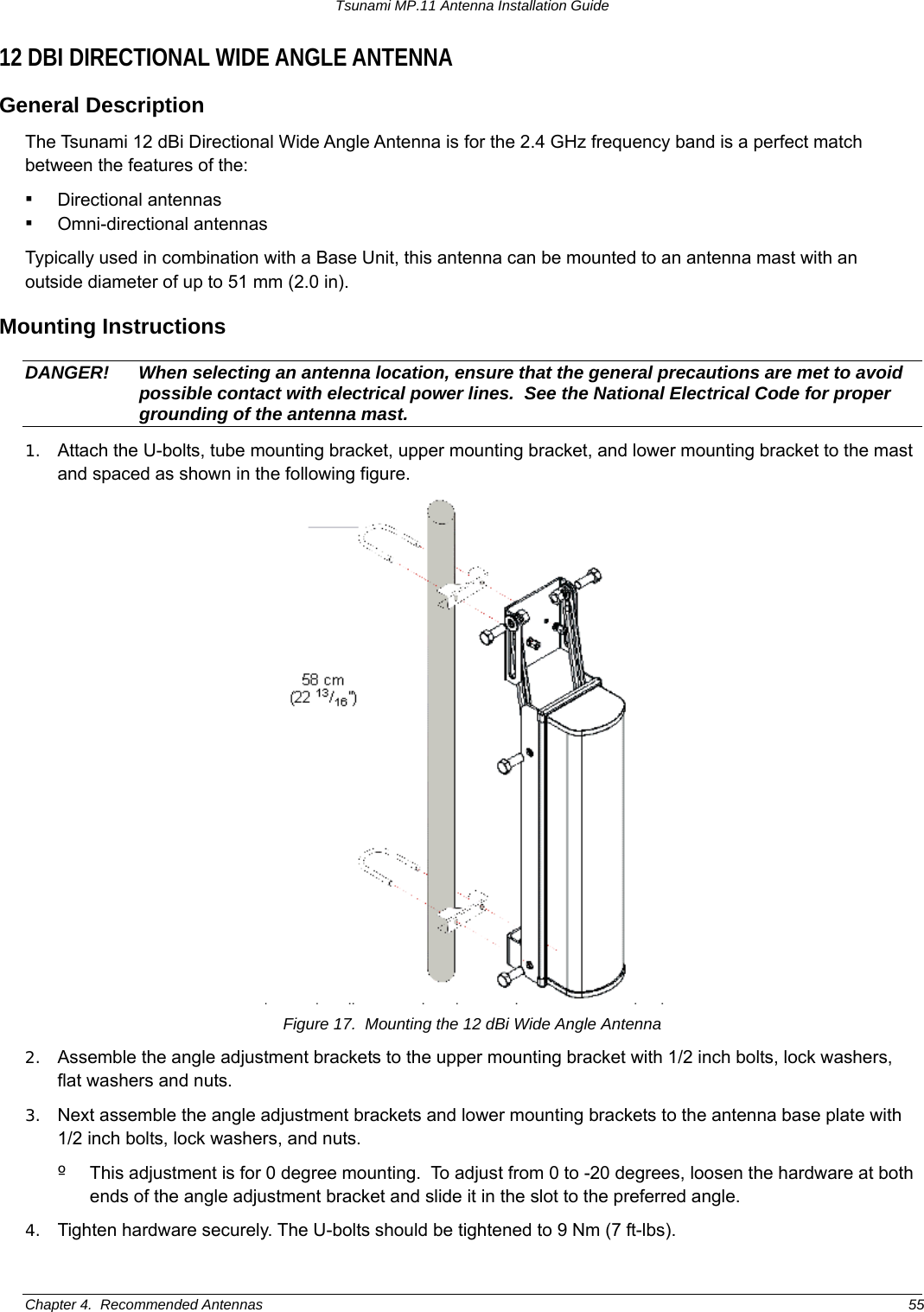 Tsunami MP.11 Antenna Installation Guide 12 DBI DIRECTIONAL WIDE ANGLE ANTENNA General Description The Tsunami 12 dBi Directional Wide Angle Antenna is for the 2.4 GHz frequency band is a perfect match between the features of the: ▪ Directional antennas  ▪ Omni-directional antennas  Typically used in combination with a Base Unit, this antenna can be mounted to an antenna mast with an outside diameter of up to 51 mm (2.0 in). Mounting Instructions DANGER!  When selecting an antenna location, ensure that the general precautions are met to avoid possible contact with electrical power lines.  See the National Electrical Code for proper grounding of the antenna mast. 1.  Attach the U-bolts, tube mounting bracket, upper mounting bracket, and lower mounting bracket to the mast and spaced as shown in the following figure.   Figure 17.  Mounting the 12 dBi Wide Angle Antenna 2.  Assemble the angle adjustment brackets to the upper mounting bracket with 1/2 inch bolts, lock washers, flat washers and nuts. 3.  Next assemble the angle adjustment brackets and lower mounting brackets to the antenna base plate with 1/2 inch bolts, lock washers, and nuts. º  This adjustment is for 0 degree mounting.  To adjust from 0 to -20 degrees, loosen the hardware at both ends of the angle adjustment bracket and slide it in the slot to the preferred angle. 4.  Tighten hardware securely. The U-bolts should be tightened to 9 Nm (7 ft-lbs). Chapter 4.  Recommended Antennas  55 