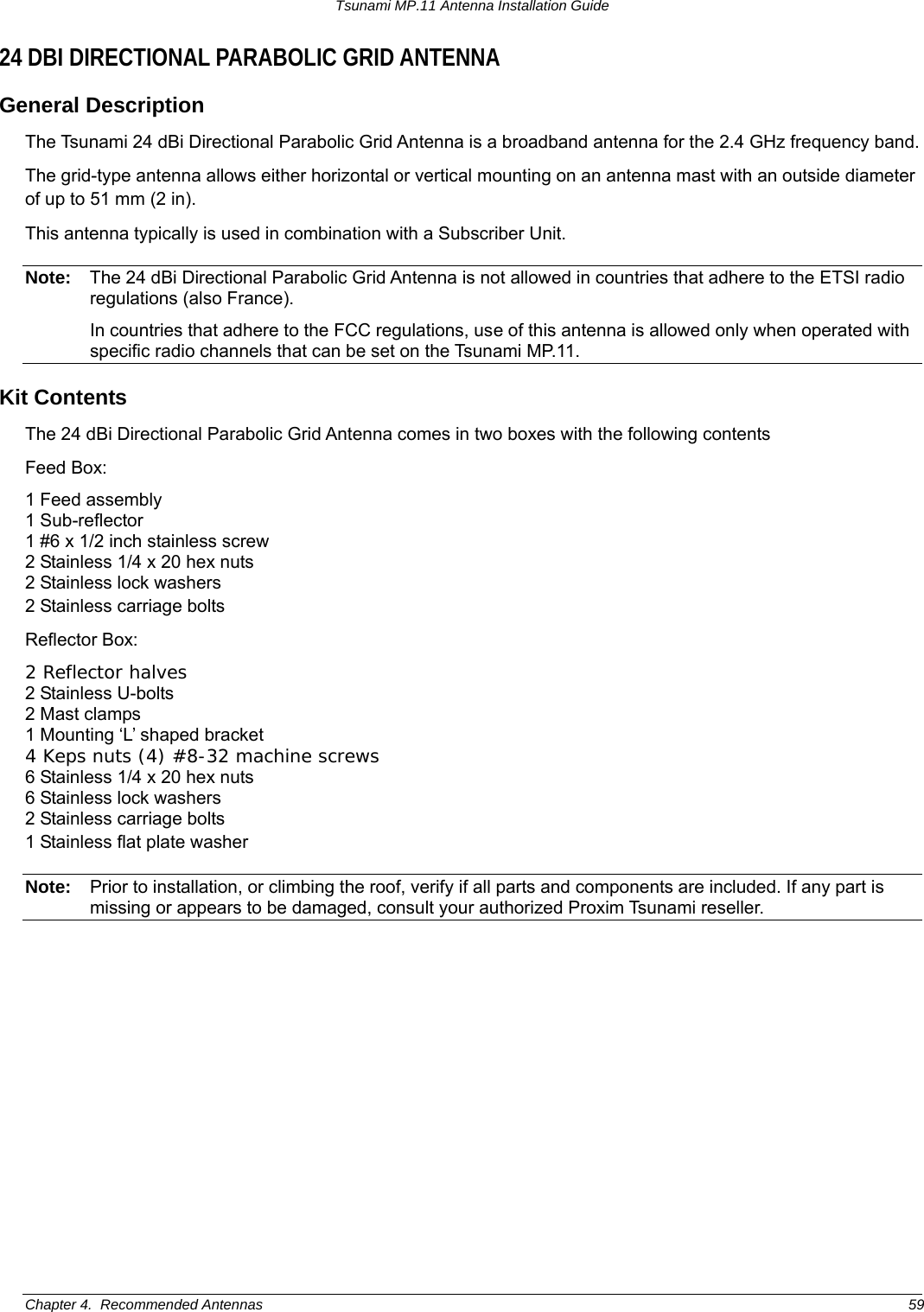 Tsunami MP.11 Antenna Installation Guide 24 DBI DIRECTIONAL PARABOLIC GRID ANTENNA General Description The Tsunami 24 dBi Directional Parabolic Grid Antenna is a broadband antenna for the 2.4 GHz frequency band. The grid-type antenna allows either horizontal or vertical mounting on an antenna mast with an outside diameter of up to 51 mm (2 in).  This antenna typically is used in combination with a Subscriber Unit. Note:  The 24 dBi Directional Parabolic Grid Antenna is not allowed in countries that adhere to the ETSI radio regulations (also France).   In countries that adhere to the FCC regulations, use of this antenna is allowed only when operated with specific radio channels that can be set on the Tsunami MP.11.  Kit Contents The 24 dBi Directional Parabolic Grid Antenna comes in two boxes with the following contents Feed Box: 1 Feed assembly 1 Sub-reflector 1 #6 x 1/2 inch stainless screw 2 Stainless 1/4 x 20 hex nuts 2 Stainless lock washers 2 Stainless carriage bolts  Reflector Box: 2 Reflector halves 2 Stainless U-bolts 2 Mast clamps 1 Mounting ‘L’ shaped bracket 4 Keps nuts (4) #8-32 machine screws 6 Stainless 1/4 x 20 hex nuts 6 Stainless lock washers 2 Stainless carriage bolts 1 Stainless flat plate washer Note:  Prior to installation, or climbing the roof, verify if all parts and components are included. If any part is missing or appears to be damaged, consult your authorized Proxim Tsunami reseller. Chapter 4.  Recommended Antennas  59 