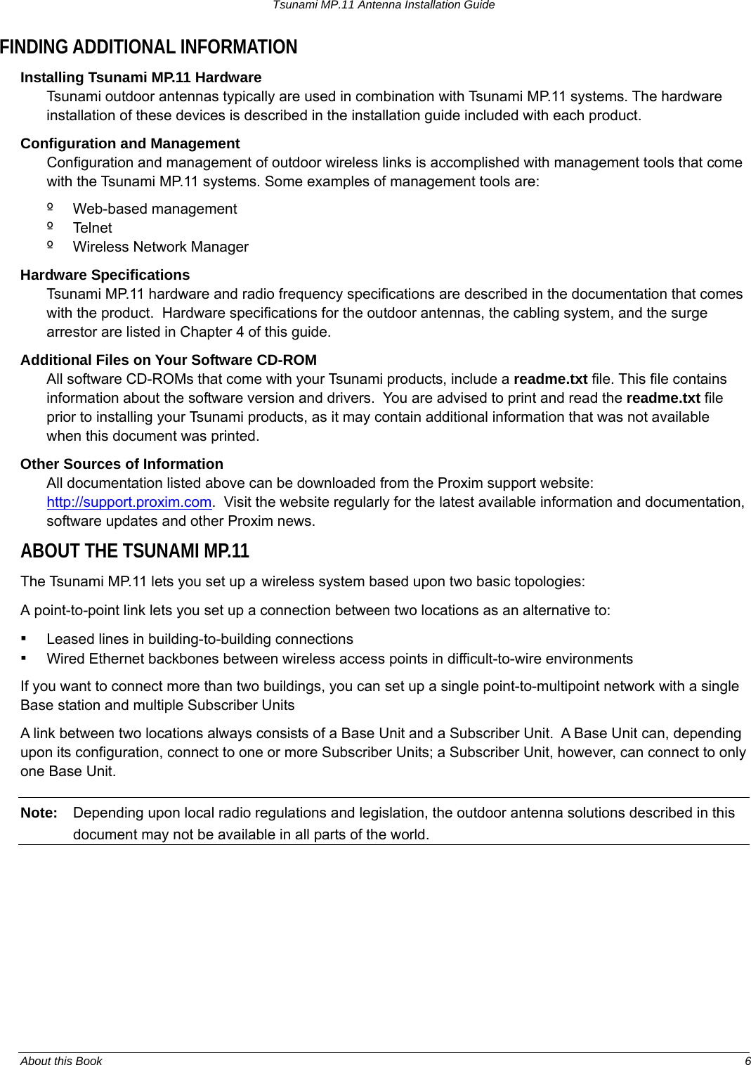 Tsunami MP.11 Antenna Installation Guide FINDING ADDITIONAL INFORMATION Installing Tsunami MP.11 Hardware Tsunami outdoor antennas typically are used in combination with Tsunami MP.11 systems. The hardware installation of these devices is described in the installation guide included with each product. Configuration and Management  Configuration and management of outdoor wireless links is accomplished with management tools that come with the Tsunami MP.11 systems. Some examples of management tools are: º  Web-based management  º  Telnet º  Wireless Network Manager Hardware Specifications Tsunami MP.11 hardware and radio frequency specifications are described in the documentation that comes with the product.  Hardware specifications for the outdoor antennas, the cabling system, and the surge arrestor are listed in Chapter 4 of this guide. Additional Files on Your Software CD-ROM  All software CD-ROMs that come with your Tsunami products, include a readme.txt file. This file contains information about the software version and drivers.  You are advised to print and read the readme.txt file prior to installing your Tsunami products, as it may contain additional information that was not available when this document was printed. Other Sources of Information  All documentation listed above can be downloaded from the Proxim support website: http://support.proxim.com.  Visit the website regularly for the latest available information and documentation, software updates and other Proxim news. ABOUT THE TSUNAMI MP.11 The Tsunami MP.11 lets you set up a wireless system based upon two basic topologies: A point-to-point link lets you set up a connection between two locations as an alternative to: ▪ Leased lines in building-to-building connections ▪ Wired Ethernet backbones between wireless access points in difficult-to-wire environments If you want to connect more than two buildings, you can set up a single point-to-multipoint network with a single Base station and multiple Subscriber Units A link between two locations always consists of a Base Unit and a Subscriber Unit.  A Base Unit can, depending upon its configuration, connect to one or more Subscriber Units; a Subscriber Unit, however, can connect to only one Base Unit. Note:  Depending upon local radio regulations and legislation, the outdoor antenna solutions described in this document may not be available in all parts of the world.  About this Book  6 