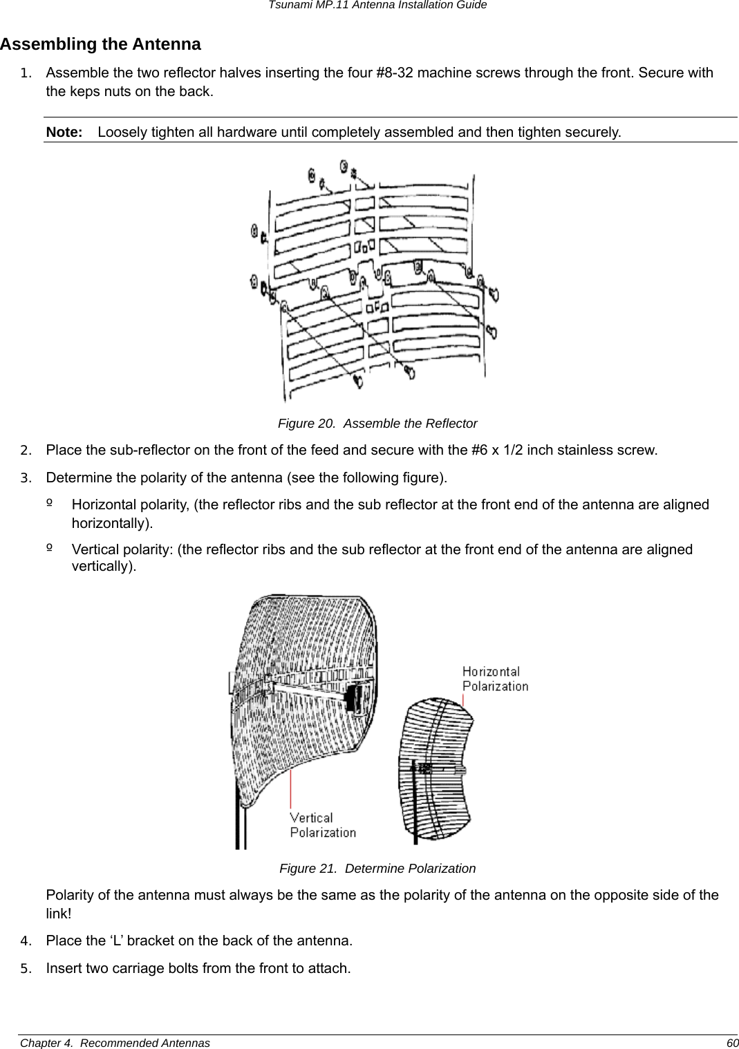 Tsunami MP.11 Antenna Installation Guide Assembling the Antenna 1.  Assemble the two reflector halves inserting the four #8-32 machine screws through the front. Secure with the keps nuts on the back. Note:  Loosely tighten all hardware until completely assembled and then tighten securely.  Figure 20.  Assemble the Reflector 2.  Place the sub-reflector on the front of the feed and secure with the #6 x 1/2 inch stainless screw. 3.  Determine the polarity of the antenna (see the following figure). º  Horizontal polarity, (the reflector ribs and the sub reflector at the front end of the antenna are aligned horizontally). º  Vertical polarity: (the reflector ribs and the sub reflector at the front end of the antenna are aligned vertically).  Figure 21.  Determine Polarization Polarity of the antenna must always be the same as the polarity of the antenna on the opposite side of the link! 4.  Place the ‘L’ bracket on the back of the antenna. 5.  Insert two carriage bolts from the front to attach. Chapter 4.  Recommended Antennas  60 