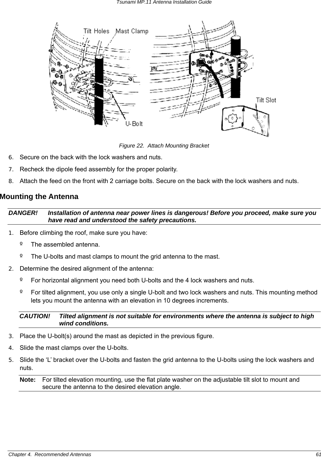 Tsunami MP.11 Antenna Installation Guide  Figure 22.  Attach Mounting Bracket 6.  Secure on the back with the lock washers and nuts.  7.  Recheck the dipole feed assembly for the proper polarity. 8.  Attach the feed on the front with 2 carriage bolts. Secure on the back with the lock washers and nuts. Mounting the Antenna DANGER!  Installation of antenna near power lines is dangerous! Before you proceed, make sure you have read and understood the safety precautions. 1.  Before climbing the roof, make sure you have: º  The assembled antenna. º  The U-bolts and mast clamps to mount the grid antenna to the mast. 2.  Determine the desired alignment of the antenna: º  For horizontal alignment you need both U-bolts and the 4 lock washers and nuts. º  For tilted alignment, you use only a single U-bolt and two lock washers and nuts. This mounting method lets you mount the antenna with an elevation in 10 degrees increments. CAUTION!  Tilted alignment is not suitable for environments where the antenna is subject to high wind conditions. 3.  Place the U-bolt(s) around the mast as depicted in the previous figure.  4.  Slide the mast clamps over the U-bolts.  5.  Slide the ‘L’ bracket over the U-bolts and fasten the grid antenna to the U-bolts using the lock washers and nuts. Note:  For tilted elevation mounting, use the flat plate washer on the adjustable tilt slot to mount and secure the antenna to the desired elevation angle. Chapter 4.  Recommended Antennas  61 