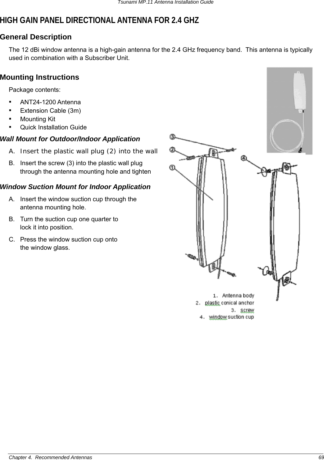 Tsunami MP.11 Antenna Installation Guide HIGH GAIN PANEL DIRECTIONAL ANTENNA FOR 2.4 GHZ General Description The 12 dBi window antenna is a high-gain antenna for the 2.4 GHz frequency band.  This antenna is typically used in combination with a Subscriber Unit. Mounting Instructions Package contents: ▪ ANT24-1200 Antenna ▪ Extension Cable (3m) ▪ Mounting Kit ▪ Quick Installation Guide Wall Mount for Outdoor/Indoor Application A.  Insert the plastic wall plug (2) into the wall B.  Insert the screw (3) into the plastic wall plug through the antenna mounting hole and tighten Window Suction Mount for Indoor Application 1. Antenna body2.  plastic conical anchor3.  screw4.  window suction cup A.  Insert the window suction cup through the antenna mounting hole. B.  Turn the suction cup one quarter to  lock it into position. C.  Press the window suction cup onto  the window glass. Chapter 4.  Recommended Antennas  69 