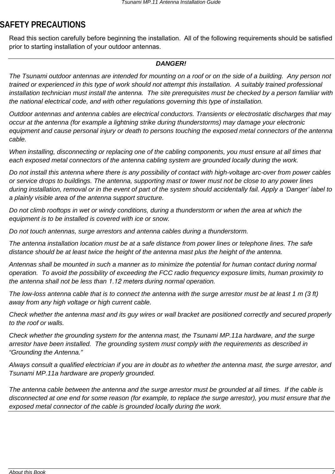 Tsunami MP.11 Antenna Installation Guide SAFETY PRECAUTIONS Read this section carefully before beginning the installation.  All of the following requirements should be satisfied prior to starting installation of your outdoor antennas. DANGER! The Tsunami outdoor antennas are intended for mounting on a roof or on the side of a building.  Any person not trained or experienced in this type of work should not attempt this installation.  A suitably trained professional installation technician must install the antenna.  The site prerequisites must be checked by a person familiar with the national electrical code, and with other regulations governing this type of installation. Outdoor antennas and antenna cables are electrical conductors. Transients or electrostatic discharges that may occur at the antenna (for example a lightning strike during thunderstorms) may damage your electronic equipment and cause personal injury or death to persons touching the exposed metal connectors of the antenna cable. When installing, disconnecting or replacing one of the cabling components, you must ensure at all times that each exposed metal connectors of the antenna cabling system are grounded locally during the work. Do not install this antenna where there is any possibility of contact with high-voltage arc-over from power cables or service drops to buildings. The antenna, supporting mast or tower must not be close to any power lines during installation, removal or in the event of part of the system should accidentally fail. Apply a ‘Danger’ label to a plainly visible area of the antenna support structure. Do not climb rooftops in wet or windy conditions, during a thunderstorm or when the area at which the equipment is to be installed is covered with ice or snow. Do not touch antennas, surge arrestors and antenna cables during a thunderstorm. The antenna installation location must be at a safe distance from power lines or telephone lines. The safe distance should be at least twice the height of the antenna mast plus the height of the antenna. Antennas shall be mounted in such a manner as to minimize the potential for human contact during normal operation.  To avoid the possibility of exceeding the FCC radio frequency exposure limits, human proximity to the antenna shall not be less than 1.12 meters during normal operation. The low-loss antenna cable that is to connect the antenna with the surge arrestor must be at least 1 m (3 ft) away from any high voltage or high current cable. Check whether the antenna mast and its guy wires or wall bracket are positioned correctly and secured properly to the roof or walls. Check whether the grounding system for the antenna mast, the Tsunami MP.11a hardware, and the surge arrestor have been installed.  The grounding system must comply with the requirements as described in “Grounding the Antenna.”  Always consult a qualified electrician if you are in doubt as to whether the antenna mast, the surge arrestor, and Tsunami MP.11a hardware are properly grounded. The antenna cable between the antenna and the surge arrestor must be grounded at all times.  If the cable is disconnected at one end for some reason (for example, to replace the surge arrestor), you must ensure that the exposed metal connector of the cable is grounded locally during the work.About this Book  7 