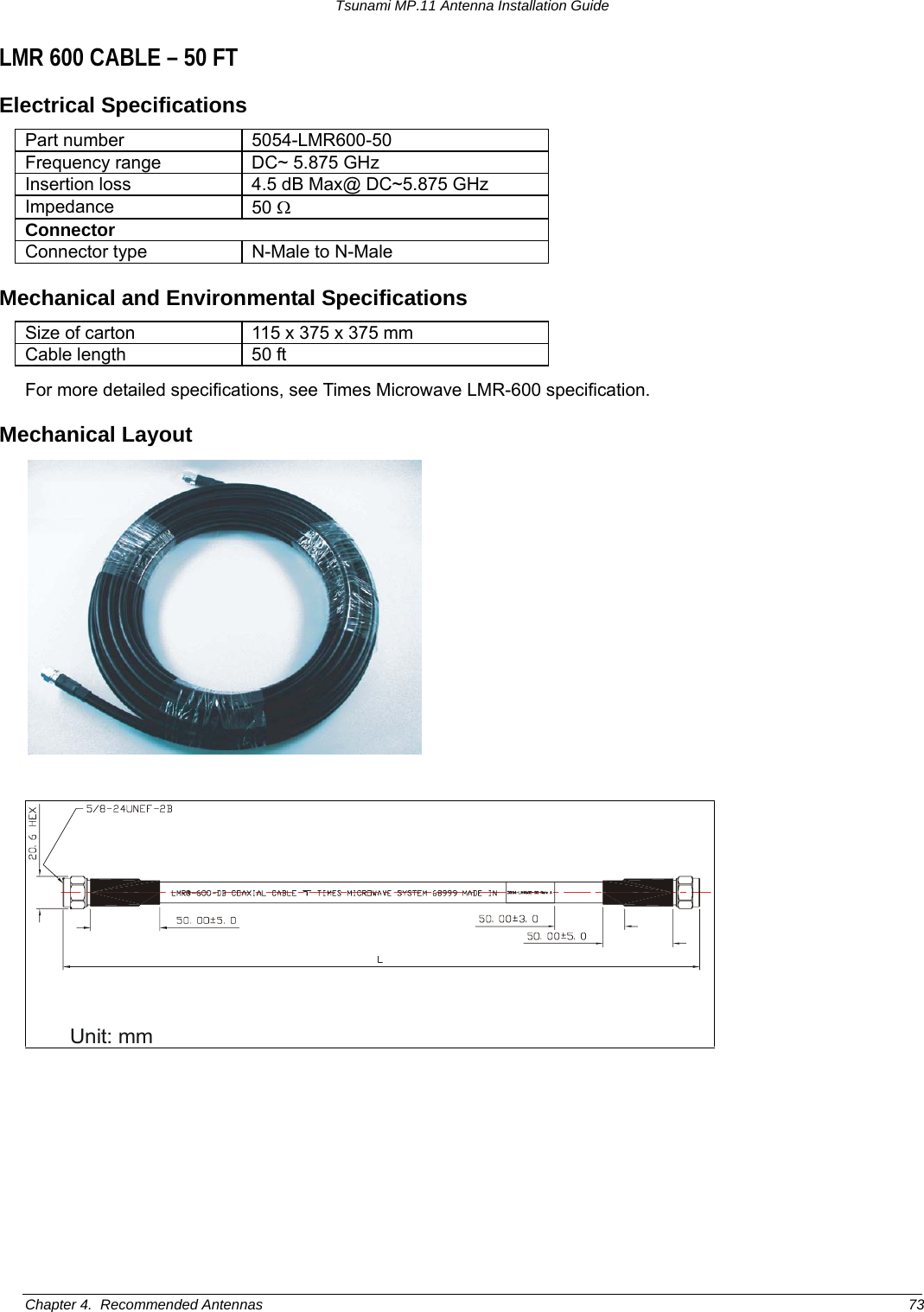 Tsunami MP.11 Antenna Installation Guide LMR 600 CABLE – 50 FT Electrical Specifications Part number  5054-LMR600-50 Frequency range  DC~ 5.875 GHz Insertion loss  4.5 dB Max@ DC~5.875 GHz Impedance  50 Ω Connector Connector type  N-Male to N-Male Mechanical and Environmental Specifications Size of carton  115 x 375 x 375 mm Cable length  50 ft For more detailed specifications, see Times Microwave LMR-600 specification. Mechanical Layout   Unit: mm Chapter 4.  Recommended Antennas  73 