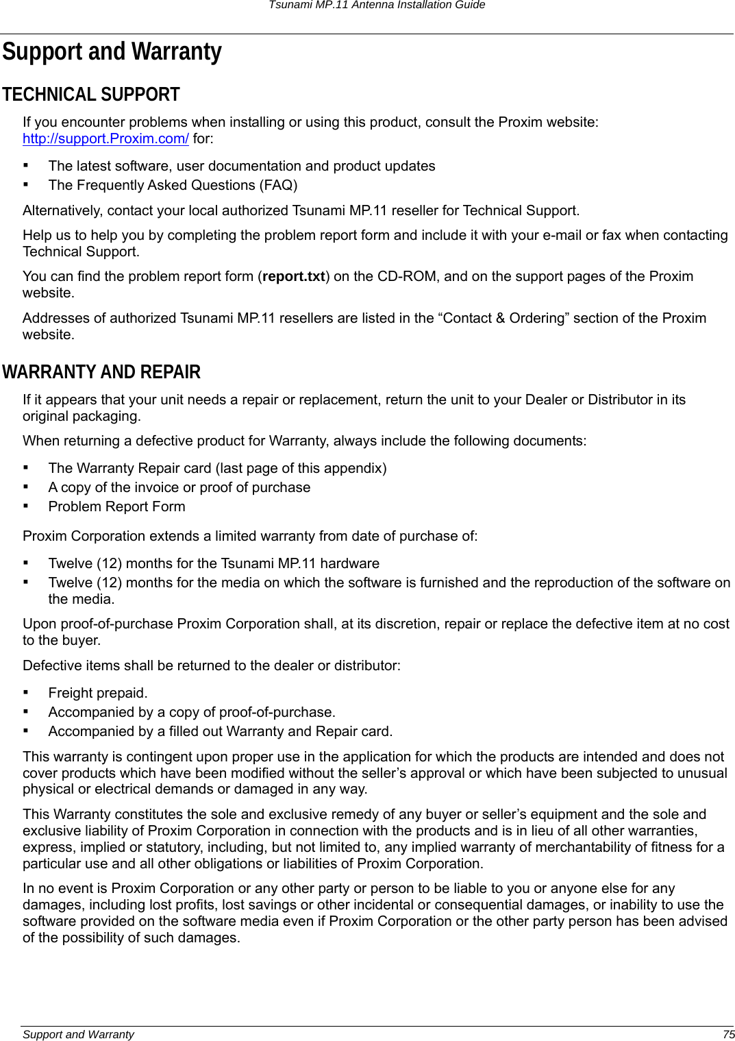 Tsunami MP.11 Antenna Installation Guide Support and Warranty TECHNICAL SUPPORT If you encounter problems when installing or using this product, consult the Proxim website: http://support.Proxim.com/ for: ▪ The latest software, user documentation and product updates ▪ The Frequently Asked Questions (FAQ) Alternatively, contact your local authorized Tsunami MP.11 reseller for Technical Support. Help us to help you by completing the problem report form and include it with your e-mail or fax when contacting Technical Support. You can find the problem report form (report.txt) on the CD-ROM, and on the support pages of the Proxim website. Addresses of authorized Tsunami MP.11 resellers are listed in the “Contact &amp; Ordering” section of the Proxim website. WARRANTY AND REPAIR If it appears that your unit needs a repair or replacement, return the unit to your Dealer or Distributor in its original packaging. When returning a defective product for Warranty, always include the following documents: ▪ The Warranty Repair card (last page of this appendix) ▪ A copy of the invoice or proof of purchase ▪ Problem Report Form Proxim Corporation extends a limited warranty from date of purchase of: ▪ Twelve (12) months for the Tsunami MP.11 hardware ▪ Twelve (12) months for the media on which the software is furnished and the reproduction of the software on the media. Upon proof-of-purchase Proxim Corporation shall, at its discretion, repair or replace the defective item at no cost to the buyer. Defective items shall be returned to the dealer or distributor: ▪ Freight prepaid. ▪ Accompanied by a copy of proof-of-purchase. ▪ Accompanied by a filled out Warranty and Repair card. This warranty is contingent upon proper use in the application for which the products are intended and does not cover products which have been modified without the seller’s approval or which have been subjected to unusual physical or electrical demands or damaged in any way. This Warranty constitutes the sole and exclusive remedy of any buyer or seller’s equipment and the sole and exclusive liability of Proxim Corporation in connection with the products and is in lieu of all other warranties, express, implied or statutory, including, but not limited to, any implied warranty of merchantability of fitness for a particular use and all other obligations or liabilities of Proxim Corporation. In no event is Proxim Corporation or any other party or person to be liable to you or anyone else for any damages, including lost profits, lost savings or other incidental or consequential damages, or inability to use the software provided on the software media even if Proxim Corporation or the other party person has been advised of the possibility of such damages. Support and Warranty  75 