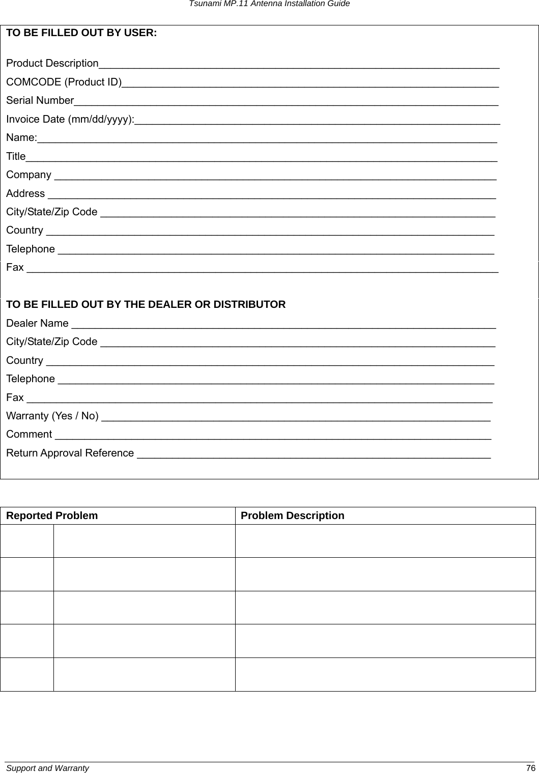 Tsunami MP.11 Antenna Installation Guide TO BE FILLED OUT BY USER:  Product Description____________________________________________________________________ COMCODE (Product ID)________________________________________________________________ Serial Number________________________________________________________________________ Invoice Date (mm/dd/yyyy):______________________________________________________________ Name:______________________________________________________________________________ Title________________________________________________________________________________ Company ___________________________________________________________________________ Address ____________________________________________________________________________ City/State/Zip Code ___________________________________________________________________ Country ____________________________________________________________________________ Telephone __________________________________________________________________________ Fax ________________________________________________________________________________  TO BE FILLED OUT BY THE DEALER OR DISTRIBUTOR Dealer Name ________________________________________________________________________ City/State/Zip Code ___________________________________________________________________ Country ____________________________________________________________________________ Telephone __________________________________________________________________________ Fax _______________________________________________________________________________ Warranty (Yes / No) __________________________________________________________________ Comment __________________________________________________________________________ Return Approval Reference ____________________________________________________________   Reported Problem  Problem Description                      Support and Warranty  76 