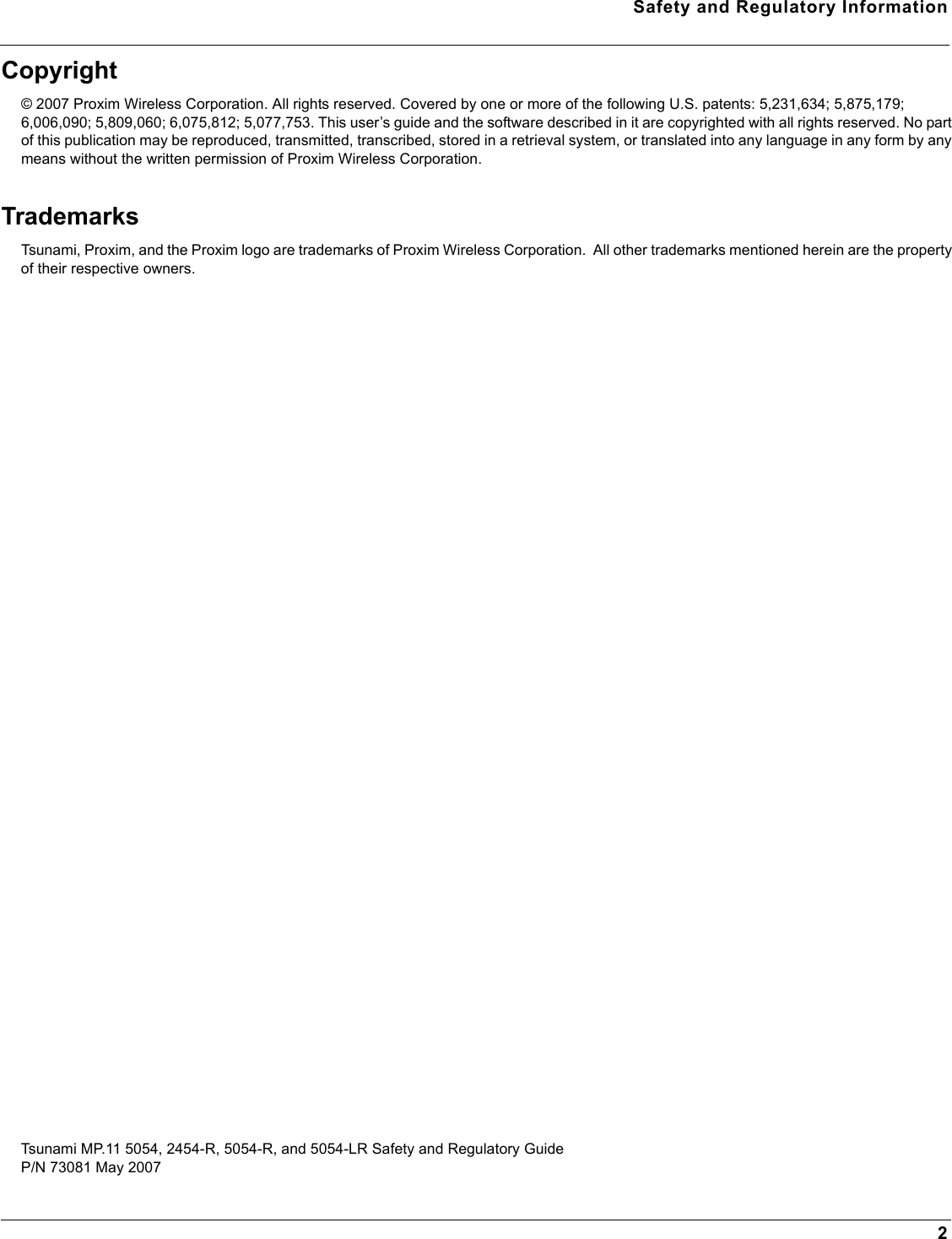 Safety and Regulatory Information2Copyright© 2007 Proxim Wireless Corporation. All rights reserved. Covered by one or more of the following U.S. patents: 5,231,634; 5,875,179; 6,006,090; 5,809,060; 6,075,812; 5,077,753. This user’s guide and the software described in it are copyrighted with all rights reserved. No part of this publication may be reproduced, transmitted, transcribed, stored in a retrieval system, or translated into any language in any form by any means without the written permission of Proxim Wireless Corporation.TrademarksTsunami, Proxim, and the Proxim logo are trademarks of Proxim Wireless Corporation.  All other trademarks mentioned herein are the property of their respective owners.Tsunami MP.11 5054, 2454-R, 5054-R, and 5054-LR Safety and Regulatory GuideP/N 73081 May 2007  