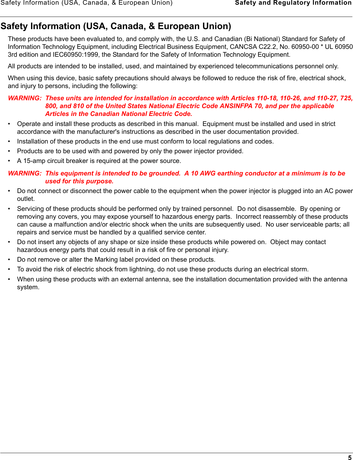 Safety Information (USA, Canada, &amp; European Union) Safety and Regulatory Information5Safety Information (USA, Canada, &amp; European Union)These products have been evaluated to, and comply with, the U.S. and Canadian (Bi National) Standard for Safety of Information Technology Equipment, including Electrical Business Equipment, CANCSA C22.2, No. 60950-00 * UL 60950 3rd edition and IEC60950:1999, the Standard for the Safety of Information Technology Equipment.All products are intended to be installed, used, and maintained by experienced telecommunications personnel only.When using this device, basic safety precautions should always be followed to reduce the risk of fire, electrical shock, and injury to persons, including the following:WARNING: These units are intended for installation in accordance with Articles 110-18, 110-26, and 110-27, 725, 800, and 810 of the United States National Electric Code ANSINFPA 70, and per the applicable Articles in the Canadian National Electric Code. • Operate and install these products as described in this manual.  Equipment must be installed and used in strict accordance with the manufacturer&apos;s instructions as described in the user documentation provided.• Installation of these products in the end use must conform to local regulations and codes.• Products are to be used with and powered by only the power injector provided.• A 15-amp circuit breaker is required at the power source.WARNING: This equipment is intended to be grounded.  A 10 AWG earthing conductor at a minimum is to be used for this purpose. • Do not connect or disconnect the power cable to the equipment when the power injector is plugged into an AC power outlet.• Servicing of these products should be performed only by trained personnel.  Do not disassemble.  By opening or removing any covers, you may expose yourself to hazardous energy parts.  Incorrect reassembly of these products can cause a malfunction and/or electric shock when the units are subsequently used.  No user serviceable parts; all repairs and service must be handled by a qualified service center.• Do not insert any objects of any shape or size inside these products while powered on.  Object may contact hazardous energy parts that could result in a risk of fire or personal injury.• Do not remove or alter the Marking label provided on these products.• To avoid the risk of electric shock from lightning, do not use these products during an electrical storm.• When using these products with an external antenna, see the installation documentation provided with the antenna system. 