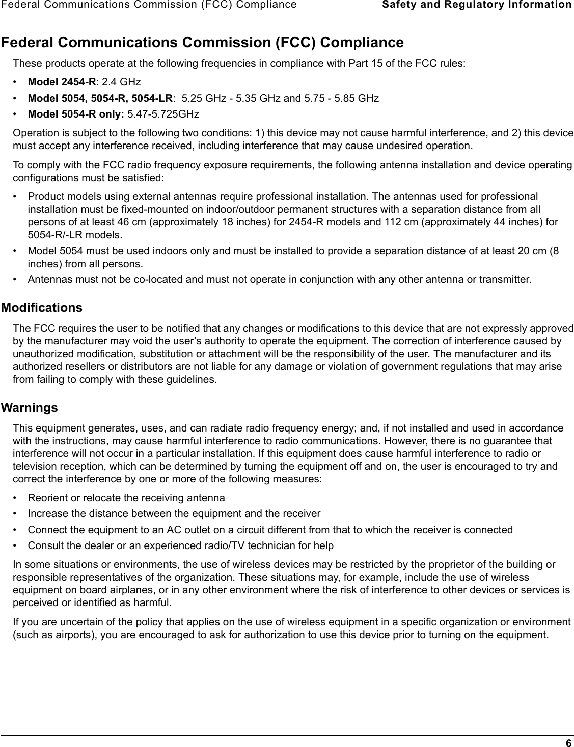 Federal Communications Commission (FCC) Compliance Safety and Regulatory Information6Federal Communications Commission (FCC) ComplianceThese products operate at the following frequencies in compliance with Part 15 of the FCC rules:•Model 2454-R: 2.4 GHz•Model 5054, 5054-R, 5054-LR:  5.25 GHz - 5.35 GHz and 5.75 - 5.85 GHz•Model 5054-R only: 5.47-5.725GHzOperation is subject to the following two conditions: 1) this device may not cause harmful interference, and 2) this device must accept any interference received, including interference that may cause undesired operation.To comply with the FCC radio frequency exposure requirements, the following antenna installation and device operating configurations must be satisfied:• Product models using external antennas require professional installation. The antennas used for professional installation must be fixed-mounted on indoor/outdoor permanent structures with a separation distance from all persons of at least 46 cm (approximately 18 inches) for 2454-R models and 112 cm (approximately 44 inches) for 5054-R/-LR models.• Model 5054 must be used indoors only and must be installed to provide a separation distance of at least 20 cm (8 inches) from all persons.• Antennas must not be co-located and must not operate in conjunction with any other antenna or transmitter. ModificationsThe FCC requires the user to be notified that any changes or modifications to this device that are not expressly approved by the manufacturer may void the user’s authority to operate the equipment. The correction of interference caused by unauthorized modification, substitution or attachment will be the responsibility of the user. The manufacturer and its authorized resellers or distributors are not liable for any damage or violation of government regulations that may arise from failing to comply with these guidelines.WarningsThis equipment generates, uses, and can radiate radio frequency energy; and, if not installed and used in accordance with the instructions, may cause harmful interference to radio communications. However, there is no guarantee that interference will not occur in a particular installation. If this equipment does cause harmful interference to radio or television reception, which can be determined by turning the equipment off and on, the user is encouraged to try and correct the interference by one or more of the following measures: • Reorient or relocate the receiving antenna• Increase the distance between the equipment and the receiver• Connect the equipment to an AC outlet on a circuit different from that to which the receiver is connected• Consult the dealer or an experienced radio/TV technician for helpIn some situations or environments, the use of wireless devices may be restricted by the proprietor of the building or responsible representatives of the organization. These situations may, for example, include the use of wireless equipment on board airplanes, or in any other environment where the risk of interference to other devices or services is perceived or identified as harmful.If you are uncertain of the policy that applies on the use of wireless equipment in a specific organization or environment (such as airports), you are encouraged to ask for authorization to use this device prior to turning on the equipment.