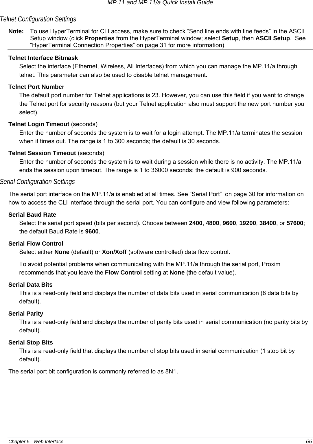 MP.11 and MP.11/a Quick Install Guide Chapter 5.  Web Interface    66 Telnet Configuration Settings Note:  To use HyperTerminal for CLI access, make sure to check “Send line ends with line feeds” in the ASCII Setup window (click Properties from the HyperTerminal window; select Setup, then ASCII Setup.  See “HyperTerminal Connection Properties” on page 31 for more information). Telnet Interface Bitmask Select the interface (Ethernet, Wireless, All Interfaces) from which you can manage the MP.11/a through telnet. This parameter can also be used to disable telnet management.  Telnet Port Number The default port number for Telnet applications is 23. However, you can use this field if you want to change the Telnet port for security reasons (but your Telnet application also must support the new port number you select). Telnet Login Timeout (seconds) Enter the number of seconds the system is to wait for a login attempt. The MP.11/a terminates the session when it times out. The range is 1 to 300 seconds; the default is 30 seconds. Telnet Session Timeout (seconds) Enter the number of seconds the system is to wait during a session while there is no activity. The MP.11/a ends the session upon timeout. The range is 1 to 36000 seconds; the default is 900 seconds. Serial Configuration Settings The serial port interface on the MP.11/a is enabled at all times. See “Serial Port”  on page 30 for information on how to access the CLI interface through the serial port. You can configure and view following parameters: Serial Baud Rate Select the serial port speed (bits per second). Choose between 2400, 4800, 9600, 19200, 38400, or 57600; the default Baud Rate is 9600. Serial Flow Control Select either None (default) or Xon/Xoff (software controlled) data flow control.  To avoid potential problems when communicating with the MP.11/a through the serial port, Proxim recommends that you leave the Flow Control setting at None (the default value). Serial Data Bits This is a read-only field and displays the number of data bits used in serial communication (8 data bits by default). Serial Parity This is a read-only field and displays the number of parity bits used in serial communication (no parity bits by default). Serial Stop Bits This is a read-only field that displays the number of stop bits used in serial communication (1 stop bit by default). The serial port bit configuration is commonly referred to as 8N1. 