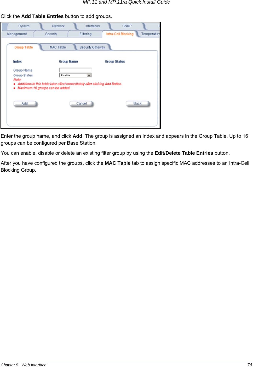 MP.11 and MP.11/a Quick Install Guide Chapter 5.  Web Interface    76 Click the Add Table Entries button to add groups.   Enter the group name, and click Add. The group is assigned an Index and appears in the Group Table. Up to 16 groups can be configured per Base Station. You can enable, disable or delete an existing filter group by using the Edit/Delete Table Entries button. After you have configured the groups, click the MAC Table tab to assign specific MAC addresses to an Intra-Cell Blocking Group. 