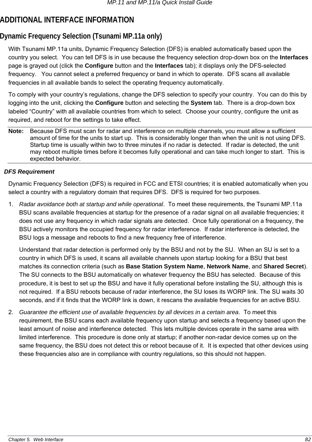 MP.11 and MP.11/a Quick Install Guide Chapter 5.  Web Interface    82 ADDITIONAL INTERFACE INFORMATION Dynamic Frequency Selection (Tsunami MP.11a only) With Tsunami MP.11a units, Dynamic Frequency Selection (DFS) is enabled automatically based upon the country you select.  You can tell DFS is in use because the frequency selection drop-down box on the Interfaces page is grayed out (click the Configure button and the Interfaces tab); it displays only the DFS-selected frequency.   You cannot select a preferred frequency or band in which to operate.  DFS scans all available frequencies in all available bands to select the operating frequency automatically. To comply with your country’s regulations, change the DFS selection to specify your country.  You can do this by logging into the unit, clicking the Configure button and selecting the System tab.  There is a drop-down box labeled “Country” with all available countries from which to select.  Choose your country, configure the unit as required, and reboot for the settings to take effect. Note:  Because DFS must scan for radar and interference on multiple channels, you must allow a sufficient amount of time for the units to start up.  This is considerably longer than when the unit is not using DFS.  Startup time is usually within two to three minutes if no radar is detected.  If radar is detected, the unit may reboot multiple times before it becomes fully operational and can take much longer to start.  This is expected behavior. DFS Requirement Dynamic Frequency Selection (DFS) is required in FCC and ETSI countries; it is enabled automatically when you select a country with a regulatory domain that requires DFS.  DFS is required for two purposes.   1.  Radar avoidance both at startup and while operational.  To meet these requirements, the Tsunami MP.11a BSU scans available frequencies at startup for the presence of a radar signal on all available frequencies; it does not use any frequency in which radar signals are detected.  Once fully operational on a frequency, the BSU actively monitors the occupied frequency for radar interference.  If radar interference is detected, the BSU logs a message and reboots to find a new frequency free of interference.   Understand that radar detection is performed only by the BSU and not by the SU.  When an SU is set to a country in which DFS is used, it scans all available channels upon startup looking for a BSU that best matches its connection criteria (such as Base Station System Name, Network Name, and Shared Secret).  The SU connects to the BSU automatically on whatever frequency the BSU has selected.  Because of this procedure, it is best to set up the BSU and have it fully operational before installing the SU, although this is not required.  If a BSU reboots because of radar interference, the SU loses its WORP link. The SU waits 30 seconds, and if it finds that the WORP link is down, it rescans the available frequencies for an active BSU. 2.  Guarantee the efficient use of available frequencies by all devices in a certain area.  To meet this requirement, the BSU scans each available frequency upon startup and selects a frequency based upon the least amount of noise and interference detected.  This lets multiple devices operate in the same area with limited interference.  This procedure is done only at startup; if another non-radar device comes up on the same frequency, the BSU does not detect this or reboot because of it.  It is expected that other devices using these frequencies also are in compliance with country regulations, so this should not happen. 