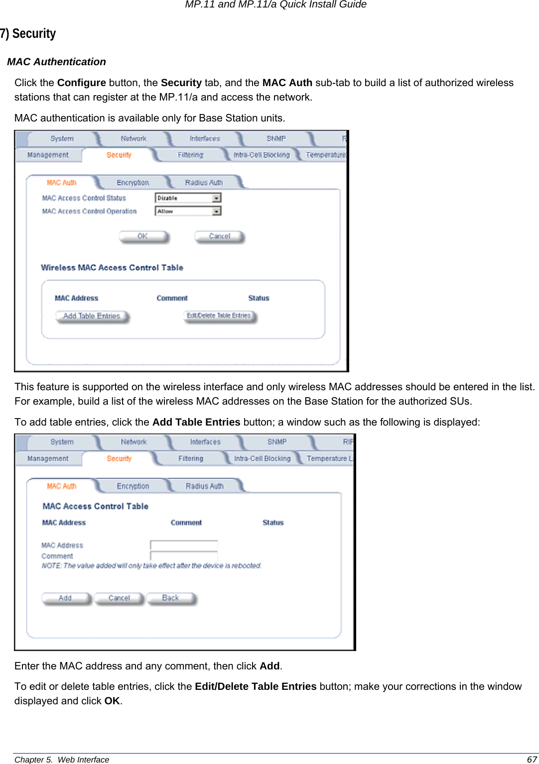 MP.11 and MP.11/a Quick Install Guide Chapter 5.  Web Interface    67 7) Security MAC Authentication Click the Configure button, the Security tab, and the MAC Auth sub-tab to build a list of authorized wireless stations that can register at the MP.11/a and access the network. MAC authentication is available only for Base Station units.  This feature is supported on the wireless interface and only wireless MAC addresses should be entered in the list.  For example, build a list of the wireless MAC addresses on the Base Station for the authorized SUs. To add table entries, click the Add Table Entries button; a window such as the following is displayed:  Enter the MAC address and any comment, then click Add. To edit or delete table entries, click the Edit/Delete Table Entries button; make your corrections in the window displayed and click OK. 